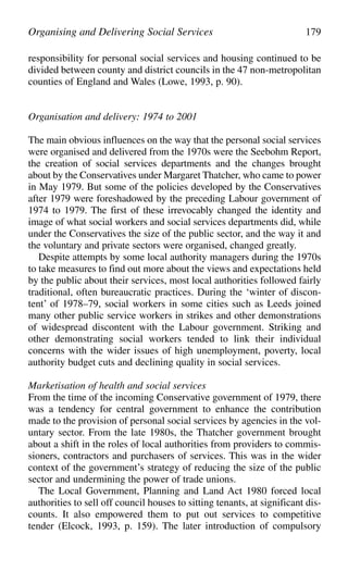 responsibility for personal social services and housing continued to be
divided between county and district councils in the 47 non-metropolitan
counties of England and Wales (Lowe, 1993, p. 90).
Organisation and delivery: 1974 to 2001
The main obvious influences on the way that the personal social services
were organised and delivered from the 1970s were the Seebohm Report,
the creation of social services departments and the changes brought
about by the Conservatives under Margaret Thatcher, who came to power
in May 1979. But some of the policies developed by the Conservatives
after 1979 were foreshadowed by the preceding Labour government of
1974 to 1979. The first of these irrevocably changed the identity and
image of what social workers and social services departments did, while
under the Conservatives the size of the public sector, and the way it and
the voluntary and private sectors were organised, changed greatly.
Despite attempts by some local authority managers during the 1970s
to take measures to find out more about the views and expectations held
by the public about their services, most local authorities followed fairly
traditional, often bureaucratic practices. During the ‘winter of discon-
tent’ of 1978–79, social workers in some cities such as Leeds joined
many other public service workers in strikes and other demonstrations
of widespread discontent with the Labour government. Striking and
other demonstrating social workers tended to link their individual
concerns with the wider issues of high unemployment, poverty, local
authority budget cuts and declining quality in social services.
Marketisation of health and social services
From the time of the incoming Conservative government of 1979, there
was a tendency for central government to enhance the contribution
made to the provision of personal social services by agencies in the vol-
untary sector. From the late 1980s, the Thatcher government brought
about a shift in the roles of local authorities from providers to commis-
sioners, contractors and purchasers of services. This was in the wider
context of the government’s strategy of reducing the size of the public
sector and undermining the power of trade unions.
The Local Government, Planning and Land Act 1980 forced local
authorities to sell off council houses to sitting tenants, at significant dis-
counts. It also empowered them to put out services to competitive
tender (Elcock, 1993, p. 159). The later introduction of compulsory
Organising and Delivering Social Services 179
 