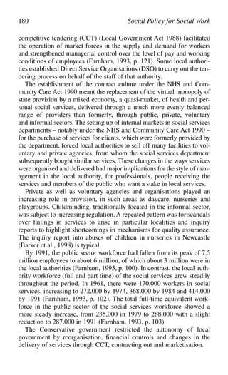 competitive tendering (CCT) (Local Government Act 1988) facilitated
the operation of market forces in the supply and demand for workers
and strengthened managerial control over the level of pay and working
conditions of employees (Farnham, 1993, p. 121). Some local authori-
ties established Direct Service Organisations (DSO) to carry out the ten-
dering process on behalf of the staff of that authority.
The establishment of the contract culture under the NHS and Com-
munity Care Act 1990 meant the replacement of the virtual monopoly of
state provision by a mixed economy, a quasi-market, of health and per-
sonal social services, delivered through a much more evenly balanced
range of providers than formerly, through public, private, voluntary
and informal sectors. The setting up of internal markets in social services
departments – notably under the NHS and Community Care Act 1990 –
for the purchase of services for clients, which were formerly provided by
the department, forced local authorities to sell off many facilities to vol-
untary and private agencies, from whom the social services department
subsequently bought similar services. These changes in the ways services
were organised and delivered had major implications for the style of man-
agement in the local authority, for professionals, people receiving the
services and members of the public who want a stake in local services.
Private as well as voluntary agencies and organisations played an
increasing role in provision, in such areas as daycare, nurseries and
playgroups. Childminding, traditionally located in the informal sector,
was subject to increasing regulation. A repeated pattern was for scandals
over failings in services to arise in particular localities and inquiry
reports to highlight shortcomings in mechanisms for quality assurance.
The inquiry report into abuses of children in nurseries in Newcastle
(Barker et al., 1998) is typical.
By 1991, the public sector workforce had fallen from its peak of 7.5
million employees to about 6 million, of which about 3 million were in
the local authorities (Farnham, 1993, p. 100). In contrast, the local auth-
ority workforce (full and part time) of the social services grew steadily
throughout the period. In 1961, there were 170,000 workers in social
services, increasing to 272,000 by 1974, 368,000 by 1984 and 414,000
by 1991 (Farnham, 1993, p. 102). The total full-time equivalent work-
force in the public sector of the social services workforce showed a
more steady increase, from 235,000 in 1979 to 288,000 with a slight
reduction to 287,000 in 1991 (Farnham, 1993, p. 103).
The Conservative government restricted the autonomy of local
government by reorganisation, financial controls and changes in the
delivery of services through CCT, contracting out and marketisation.
180 Social Policy for Social Work
 