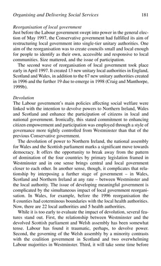 Reorganisation of local government
Just before the Labour government swept into power in the general elec-
tion of May 1997, the Conservative government had fulfilled its aim of
restructuring local government into single-tier unitary authorities. One
aim of the reorganisation was to create councils small and local enough
for people to identify as their own, accessible and responsive to local
communities. Size mattered, and the issue of participation.
The second wave of reorganisation of local government took place
early inApril 1997. It created 13 new unitary local authorities in England,
Scotland and Wales, in addition to the 67 new unitary authorities created
in 1996 and the further 19 due to emerge in 1998 (Craig and Manthorpe,
1999b).
Devolution
The Labour government’s main policies affecting social welfare were
linked with the intention to devolve powers to Northern Ireland, Wales
and Scotland and enhance the participation of citizens in local and
national government. Ironically, this stated commitment to enhancing
citizen empowerment and participation was employed through a style of
governance more tightly controlled from Westminster than that of the
previous Conservative government.
The devolution of power to Northern Ireland, the national assembly
for Wales and the Scottish parliament marks a significant move towards
democracy. It offers the opportunity to break away from the pattern
of domination of the four countries by primary legislation framed in
Westminster and in one sense brings central and local government
closer to each other. In another sense, though, it complicates that rela-
tionship by interposing a further stage of government – in Wales,
Scotland and Northern Ireland at any rate – between Westminster and
the local authority. The issue of developing meaningful government is
complicated by the simultaneous impact of local government reorgani-
sation. In Wales, for example, before the 1996 reorganisation the
8 counties had coterminous boundaries with the local health authorities.
Now, there are 22 local authorities and 5 health authorities.
While it is too early to evaluate the impact of devolution, several fea-
tures stand out. First, the relationship between Westminster and the
devolved Scottish parliament and Welsh assembly has been somewhat
tense. Labour has found it traumatic, perhaps, to devolve power.
Second, the governing of the Welsh assembly by a minority contrasts
with the coalition government in Scotland and two overwhelming
Labour majorities in Westminster. Third, it will take some time before
Organising and Delivering Social Services 181
 