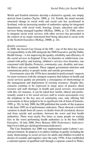 Welsh and Scottish ministers develop a distinctive agenda, not simply
derived from London (Taylor, 2000, p. 14). Fourth, the trend towards
structural change in social work and social care has accelerated in
Scotland, with an increasing number of authorities opting for integrated
departments, with social work, housing, leisure, education and other
services being managed together (McKay, 2000a, p. 12). Fifth, moves
to integrate social work services with other services has proceeded in
the context of no single ministerial brief being allocated to social work
in the Scottish Executive (McKay, 2000b, p. 24).
Quality assurance
In 2000, the Social Care Group of the DH – one of the three key areas
of responsibility in the DH alongside the NHS Executive and the Public
Health Group – is for improving the quality, reliability and efficiency of
the social services in England. It has six branches or subdivisions con-
cerned with policy and training, children’s services (two branches, one
concerned with Quality Protects), community care, disablity and men-
tal illness and care standards. These support government ministers and
communicate policy to people inside and outside government.
Governments since the 1970s have attended to professionals’requests
for more resources with the stringent response that failures in health and
social services quality are primarily a consequence of shortcomings in
the management and deployment of existing resources. Despite this,
concerns continue to be expressed in many areas of practice about
resource and staff shortages in health and social services. Associated
with this, for instance, it can be asked how lawful, ethical and profes-
sionally sound it is for social services staff to screen assessments over
the telephone in the key area of community care, only offering full
assessments to those judged to be at significant risk of harm (Clements,
1999, p. 28). In July 2000, the DH published the results of the response
to the June 1999 set of performance indicators. These showed a twofold
variation in death from all causes, in deaths from all circulatory disease
and from suicide and accidents, between the worst and best health
authorities. There were nearly five times as many people on waiting
lists in the worst performing health authorities as in the best (NHS
Executive, 16 July 2000, Press Release NHS Performance Indicators:
http://www.doh.gov.uk/nhsperformanceindicators).
The Care Standards Act 2000 was implemented under Labour’s sec-
ond government. Its purpose is to address failings in quality including the
many shortcomings in social services for adults and children revealed in
dozens of scandals and inquiries since the early 1970s. It has established
a national register of qualified staff through a separate council in Wales,
182 Social Policy for Social Work
 