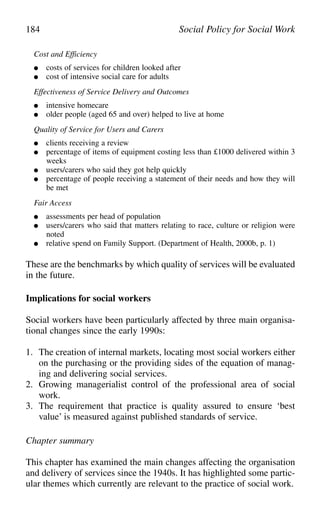 Cost and Efficiency
● costs of services for children looked after
● cost of intensive social care for adults
Effectiveness of Service Delivery and Outcomes
● intensive homecare
● older people (aged 65 and over) helped to live at home
Quality of Service for Users and Carers
● clients receiving a review
● percentage of items of equipment costing less than £1000 delivered within 3
weeks
● users/carers who said they got help quickly
● percentage of people receiving a statement of their needs and how they will
be met
Fair Access
● assessments per head of population
● users/carers who said that matters relating to race, culture or religion were
noted
● relative spend on Family Support. (Department of Health, 2000b, p. 1)
These are the benchmarks by which quality of services will be evaluated
in the future.
Implications for social workers
Social workers have been particularly affected by three main organisa-
tional changes since the early 1990s:
1. The creation of internal markets, locating most social workers either
on the purchasing or the providing sides of the equation of manag-
ing and delivering social services.
2. Growing managerialist control of the professional area of social
work.
3. The requirement that practice is quality assured to ensure ‘best
value’ is measured against published standards of service.
Chapter summary
This chapter has examined the main changes affecting the organisation
and delivery of services since the 1940s. It has highlighted some partic-
ular themes which currently are relevant to the practice of social work.
184 Social Policy for Social Work
 