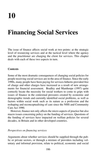 186
10
Financing Social Services
The issue of finance affects social work at two points: at the strategic
level of resourcing services and at the tactical level where the agency
and the practitioner are charging the client for services. This chapter
deals with each of these two aspects in turn.
Contexts
Some of the most dramatic consequences of changing social policies for
people receiving social services are in the area of finance. Since the early
1990s, many people have been paying for services hitherto provided free
of charge and other charges have increased as a result of new arrange-
ments for financial assessment. Bradley and Manthorpe (1997) quite
correctly locate the necessity for social workers to come to grips with
issues of finance in the contextual pressures created by economic and
demographic trends and currently identified social problems, as well as
factors within social work such as its nature as a profession and the
reshaping and reconceptualising of care since the NHS and Community
Care Act 1990.
However, finance not only affects the micro aspects of practice but also
macro issues concerning policy on the funding of services. Questions of
the funding of services have impacted on welfare policies for several
decades, in Britain and in other developed countries.
Perspectives on financing services
Arguments about whether services should be supplied through the pub-
lic or private sectors, or through a mixture of providers including vol-
untary and informal provision, relate to political, economic and social
 