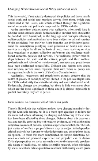This has eroded, if not actually destroyed, the policies and those health,
social work and social care practices derived from them, which were
established in the 1940s, and which evolved through the significant
social, economic and political changes of the 1950s and 60s.
At the same time, debates about what welfare is, who should have it,
whether some services should be free and if so on what basis should this
be decided, have broadened, as the language and concepts informing
welfare policies and professions have been subject to critical scrutiny.
While politicians from the New Right from the late 1970s have questi-
oned the assumptions justifying state provision of health and social
services as a right for all, on the basis of need, those receiving services
have organised to express collective preferences and challenge estab-
lished concepts, policies and services. The traditional power relation-
ships between the state and the citizen, people and their welfare,
professionals and ‘clients’ or ‘service users’, managers and practitioners
have been challenged successfully. Children and parents now attend
case reviews, service users represent their own views at policy and
management levels in the work of the Care Commissioners.
Academics, researchers and practitioners express concern that the
centre of gravity of social policy has shifted to the political Right since
the 1970s and identify threats to the identity and survival of social work.
Undeniably, changes are occurring, but there is little consensus about
which are the most significant of these and it is almost impossible to
predict how likely they are to persist.
Ideas context: no consensus about values and goals
There is little doubt that welfare services have changed massively dur-
ing the twentieth century, but it is a more open question as to how far
the ideas and values informing the shaping and delivering of these serv-
ices have been affected by these changes. Debates about this draw on a
vast and rapidly growing body of research evidence, as well as the more
subjective sources of personal opinion, experience and beliefs. The sub-
ject matter of welfare – people’s lives – may be subject to independent
critical analysis but is prone to value judgements and assumptions based
on opinion. To make this more complicated, no simple dichotomy bet-
ween research and personal experience and prejudice can be drawn.
Critical perspectives on social research attest to the inherently problem-
atic nature of traditional, so-called scientific research, often mimicked
by social scientists, while qualitative research methodologies are prone
Changing Perspectives on Social Policy and Social Work 7
 