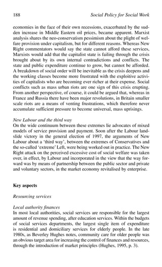 economies in the face of their own recessions, exacerbated by the sud-
den increase in Middle Eastern oil prices, became apparent. Marxist
analysis shares the neo-conservatism pessimism about the plight of wel-
fare provision under capitalism, but for different reasons. Whereas New
Right commentators would say the state cannot afford these services,
Marxists would add that the capitalist state is failing through the crisis
brought about by its own internal contradictions and conflicts. The
state and public expenditure continue to grow, but cannot be afforded.
A breakdown of social order will be inevitable as the crisis deepens and
the working classes become more frustrated with the exploitive activi-
ties of capitalists who are becoming ever richer at their expense. Social
conflicts such as mass urban riots are one sign of this crisis erupting.
From another perspective, of course, it could be argued that, whereas in
France and Russia there have been major revolutions, in Britain smaller
scale riots are a means of venting frustrations, which therefore never
accumulate sufficient pressure to become universal, mass uprisings.
New Labour and the third way
On the wide continuum between these extremes lie advocates of mixed
models of service provision and payment. Soon after the Labour land-
slide victory in the general election of 1997, the arguments of New
Labour about a ‘third way’, between the extremes of Conservatives and
the so-called ‘extreme’Left, were being worked out in practice. The New
Right attack on the perceived excessive cost of social welfare was taken
over, in effect, by Labour and incorporated in the view that the way for-
ward was by means of partnership between the public sector and private
and voluntary sectors, in the market economy revitalised by enterprise.
Key aspects
Resourcing services
Local authority finances
In most local authorities, social services are responsible for the largest
amount of revenue spending, after education services. Within the budgets
of social services departments, the largest single item of expenditure
is residential and domiciliary services for elderly people. In the late
1980s, as Beverley Hughes notes, community care for older people was
an obvious target area for increasing the control of finances and resources,
through the introduction of market principles (Hughes, 1995, p. 3).
188 Social Policy for Social Work
 