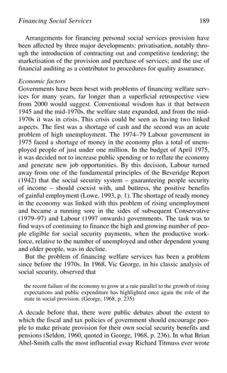 Arrangements for financing personal social services provision have
been affected by three major developments: privatisation, notably thro-
ugh the introduction of contracting out and competitive tendering; the
marketisation of the provision and purchase of services; and the use of
financial auditing as a contributor to procedures for quality assurance.
Economic factors
Governments have been beset with problems of financing welfare serv-
ices for many years, far longer than a superficial retrospective view
from 2000 would suggest. Conventional wisdom has it that between
1945 and the mid-1970s, the welfare state expanded, and from the mid-
1970s it was in crisis. This crisis could be seen as having two linked
aspects. The first was a shortage of cash and the second was an acute
problem of high unemployment. The 1974–79 Labour government in
1975 faced a shortage of money in the economy plus a total of unem-
ployed people of just under one million. In the budget of April 1975,
it was decided not to increase public spending or to reflate the economy
and generate new job opportunities. By this decision, Labour turned
away from one of the fundamental principles of the Beveridge Report
(1942) that the social security system – guaranteeing people security
of income – should coexist with, and buttress, the positive benefits
of gainful employment (Lowe, 1993, p. 1). The shortage of ready money
in the economy was linked with this problem of rising unemployment
and became a running sore in the sides of subsequent Conservative
(1979–97) and Labour (1997 onwards) governments. The task was to
find ways of continuing to finance the high and growing number of peo-
ple eligible for social security payments, when the productive work-
force, relative to the number of unemployed and other dependent young
and older people, was in decline.
But the problem of financing welfare services has been a problem
since before the 1970s. In 1968, Vic George, in his classic analysis of
social security, observed that
the recent failure of the economy to grow at a rate parallel to the growth of rising
expectations and public expenditure has highlighted once again the role of the
state in social provision. (George, 1968, p. 235)
A decade before that, there were public debates about the extent to
which the fiscal and tax policies of government should encourage peo-
ple to make private provision for their own social security benefits and
pensions (Seldon, 1960, quoted in George, 1968, p. 236). In what Brian
Abel-Smith calls the most influential essay Richard Titmuss ever wrote
Financing Social Services 189
 
