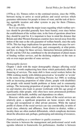 (1976a p. iii), Titmuss refers to the continual tension, since the 1920s,
between trying to arrive at social policies and social services which
guarantee subsistence for people in times of want, and the task of devis-
ing equitable taxation and other systems to pay for them (Titmuss,
1976a, pp. 49–53).
So it is no surprise that the major issues regarding which welfare serv-
ices should be provided generally have been framed, even since before
the establishment of the welfare state, in the form of questions about how
they should be paid for. It is important to bear in mind the distance that
Britain and other Western European countries have moved away from this
notion of the state as the sole guarantor of welfare benefit, since the early
1970s. This has huge implications for questions about who pays for serv-
ices, and who we believe should pay, and, consequently, at what points,
and how, to charge for these services. Interaction between politicians in
the EU and the USA has contributed to the development of plural means
of funding welfare services, and the declining emphasis on the state as
sole or even major provider of some services.
Demographic factors
Chapter 1 dealt with the major demographic changes affecting social
policy. It is worth emphasising here those which particularly affect the
financing of services. The main shift is from social workers before the
1980s working mainly with children perceived as ‘in trouble’ or ‘at risk’
in the terms of the Children and Young Persons Act 1969, to working
with an increasing proportion of older clients, people with disabilities
and people with mental health problems at home and in community
settings. The increasing proportion of people surviving into their eight-
ies and nineties also leads to greater workloads with this age group of
significantly older people, who often have more pronounced problems
associated with health, mobility and dependence on others.
However, while some adults who are clients of the social services are
relatively poor, a significant proportion are home owners who have
savings and occupational or other private pensions. While the typical
profile of clients of the social services can vary considerably, in terms of
social class, ethnicity and affluence, from district to district, within a
locality there are often marked differentials, which complicate decisions
about the allocation and, perhaps, gatekeeping and rationing of resources.
Financial auditing as a contributor to quality assurance
One tension is between the management and professional social work
agendas inherent in frameworks for performance. Another is between
190 Social Policy for Social Work
 