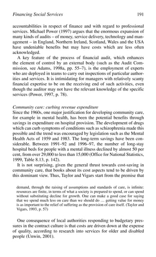 accountabilities in respect of finance and with regard to professional
services. Michael Power (1997) argues that the enormous expansion of
many kinds of audits – of money, service delivery, technology and man-
agement – in England, Northern Ireland, Scotland, Wales and the USA
have undeniable benefits but may have costs which are less often
acknowledged.
A key feature of the process of financial audit, which enhances
the element of control by an external body (such as the Audit Com-
mission, see Adams, 1998a, pp. 55–7), is the employment of experts
who are deployed in teams to carry out inspections of particular author-
ities and services. It is intimidating for managers with relatively scanty
financial expertise to be on the receiving end of such activities, even
though the auditor may not have the relevant knowledge of the specific
services (Power, 1997, p. 78).
Community care: curbing revenue expenditure
Since the 1960s, one major justification for developing community care,
for example in mental health, has been the potential benefits through
savings in expenditure on hospital provision. The development of drugs
which can curb symptoms of conditions such as schizophrenia made this
possible and the trend was encouraged by legislation such as the Mental
Health Acts of 1959 and 1983. The long-term savings have been con-
siderable. Between 1991–92 and 1996–97, the number of long-stay
hospital beds for people with a mental illness declined by almost 50 per
cent, from over 29,000 to less than 15,000 (Office for National Statistics,
1999, Table 8.13, p. 142).
It is not surprising, given the general thrust towards cost-saving in
community care, that books about its cost aspects tend to be driven by
this dominant view. Thus, Taylor and Vigars start from the premise that
demand, through the raising of assumptions and standards of care, is infinite:
resources are finite, in terms of what a society is prepared to spend, or can spend
without substituting decline for growth. One can make a good case for saying
that we spend much less on care than we should do … getting value for money
is as important to the relief of suffering as the provision of care itself. (Taylor and
Vigars, 1993, p. 57)
One consequence of local authorities responding to budgetary pres-
sures in the contract culture is that costs are driven down at the expense
of quality, according to research into services for older and disabled
people (Unwin, 2001).
Financing Social Services 191
 