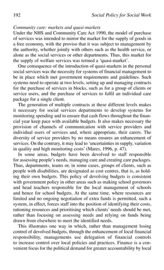 Community care: markets and quasi-markets
Under the NHS and Community Care Act 1990, the model of purchase
of services was intended to mirror the market for the supply of goods in
a free economy, with the proviso that it was subject to management by
the authority, whether jointly with others such as the health service, or
alone as the social services or other departments. Thus, this market for
the supply of welfare services was termed a ‘quasi-market’.
One consequence of the introduction of quasi-markets in the personal
social services was the necessity for systems of financial management to
be in place which met government requirements and guidelines. Such
systems need to operate at two levels, setting up and managing contracts
for the purchase of services in blocks, such as for a group of clients or
service users, and the purchase of services to fulfil an individual care
package for a single client.
The generation of multiple contracts at these different levels makes
it necessary for social services departments to develop systems for
monitoring spending and to ensure that cash flows throughout the finan-
cial year keep pace with available budgets. It also makes necessary the
provision of channels of communication with service providers and
individual users of services and, where appropriate, their carers. The
diversity of service providers by no means ensures an enhancement of
services. On the contrary, it may lead to ‘uncertainties in supply, variation
in quality and high monitoring costs’ (Mares, 1996, p. 47).
In some areas, budgets have been devolved to staff responsible
for assessing people’s needs, managing care and creating care packages.
Thus, departments, teams or, in some cases, groups of clients, such as
people with disabilities, are designated as cost centres, that is, as hold-
ing their own budgets. This policy of devolving budgets is consistent
with government policy in other areas such as making school governors
and head teachers responsible for the local management of schools
and hence for school budgets. At the same time, where resources are
limited and no ongoing negotiation of extra funds is permitted, such a
system, in effect, forces staff into the position of identifying their costs,
rationing resources and prioritising which clients’ needs should be met,
rather than focusing on assessing needs and relying on funds being
drawn from elsewhere to meet the identified needs.
This illustrates one way in which, rather than management losing
control of devolved budgets, through the enhancement of local financial
responsibility, managements use delegation of financial controls
to increase control over local policies and practices. Finance is a con-
venient focus for the political demand for greater accountability by local
192 Social Policy for Social Work
 