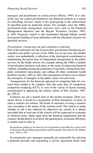 managers and practitioners in social services (Power, 1997). It is rela-
tively easy for central government to use financial controls as a means
of controlling services, where it ties grant-giving to the achievement
of specified goals by particular means. For example, since the 1980s,
government-wide management exercises exist, such as the Financial
Management Initiative and the Rayner Scrutinies (Ascher, 1987,
p. 169). Financial control is also maintained through linking central
government funding of local authorities with the allocation of grants for
specified services.
Privatisation: contracting out and competitive tendering
Part of the motivation for the Conservative government introducing pri-
vatisation into public services in the 1980s was to cut costs, but another
motive was undoubtedly a reflection of the ideological commitment to
undermining the power base of independent management in the public
services. In the health service, for example, during the 1980s a number
of privatisation initiatives took place in the name of improving financial
viability, including raising the proportion of pay beds, closing down hos-
pitals considered uneconomic and selling off other residential health
facilities (Ascher, 1987, p. 169). One consequence of these was to reduce
the monopoly of managers in the public sector over provision.
Arrangements for the financial appraisal of competing bids for con-
tracts have tended to be complex since the early days of compulsory
competitive tendering (CCT), in view of the variety of factors needing
consideration in appraising the relative merits of bids (Ascher, 1987,
pp. 150–2).
Contracts are not a neutral item in the market economy. Their eco-
nomic theory is based on a recognition of their limitations, in terms of
what a contract can enforce. The kinds of outcomes of using a contract
vary according to the nature of the contract itself. The criteria to judge
whether or not it has achieved its objectives are crucial. It is almost
inevitable that at least one of the criteria will be expressed in economic
or financial terms. Quite apart from the financial requirement that the
contract should deliver at or below the quoted price, economic efficiency
is widely used to refer to
the purchaser getting as far down its list of priorities as possible for a given level
of reward to the providing organization (and the people who work for it). (Barker
et al., 1997, p. 83)
In community care, managers generally are responsible for selecting
a potential provider and negotiating a service agreement about what
Financing Social Services 193
 