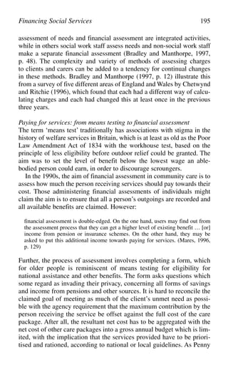 assessment of needs and financial assessment are integrated activities,
while in others social work staff assess needs and non-social work staff
make a separate financial assessment (Bradley and Manthorpe, 1997,
p. 48). The complexity and variety of methods of assessing charges
to clients and carers can be added to a tendency for continual changes
in these methods. Bradley and Manthorpe (1997, p. 12) illustrate this
from a survey of five different areas of England and Wales by Chetwynd
and Ritchie (1996), which found that each had a different way of calcu-
lating charges and each had changed this at least once in the previous
three years.
Paying for services: from means testing to financial assessment
The term ‘means test’ traditionally has associations with stigma in the
history of welfare services in Britain, which is at least as old as the Poor
Law Amendment Act of 1834 with the workhouse test, based on the
principle of less eligibility before outdoor relief could be granted. The
aim was to set the level of benefit below the lowest wage an able-
bodied person could earn, in order to discourage scroungers.
In the 1990s, the aim of financial assessment in community care is to
assess how much the person receiving services should pay towards their
cost. Those administering financial assessments of individuals might
claim the aim is to ensure that all a person’s outgoings are recorded and
all available benefits are claimed. However:
financial assessment is double-edged. On the one hand, users may find out from
the assessment process that they can get a higher level of existing benefit … [or]
income from pension or insurance schemes. On the other hand, they may be
asked to put this additional income towards paying for services. (Mares, 1996,
p. 129)
Further, the process of assessment involves completing a form, which
for older people is reminiscent of means testing for eligibility for
national assistance and other benefits. The form asks questions which
some regard as invading their privacy, concerning all forms of savings
and income from pensions and other sources. It is hard to reconcile the
claimed goal of meeting as much of the client’s unmet need as possi-
ble with the agency requirement that the maximum contribution by the
person receiving the service be offset against the full cost of the care
package. After all, the resultant net cost has to be aggregated with the
net cost of other care packages into a gross annual budget which is lim-
ited, with the implication that the services provided have to be priori-
tised and rationed, according to national or local guidelines. As Penny
Financing Social Services 195
 