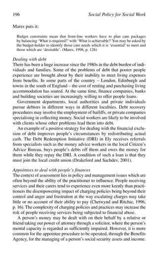 Mares puts it:
Budget constraints mean that front-line workers have to plan care packages
by balancing ‘What is required?’ with ‘What is achievable?’You may be asked by
the budget-holder to identify those care needs which it is ‘essential’ to meet and
those which are ‘desirable’. (Mares, 1996, p. 126)
Dealing with debt
There has been a huge increase since the 1980s in the debt burden of indi-
viduals and families. Some of the problems of debt that poorer people
experience are brought about by their inability to meet living expenses
from benefits. In some parts of the country – London, Edinburgh and
towns in the south of England – the cost of renting and purchasing living
accommodation has soared. At the same time, finance companies, banks
and building societies are increasingly willing to offer people loans.
Government departments, local authorities and private individuals
pursue debtors in different ways in different localities. Debt recovery
procedures may involve the employment of bailiffs, or private companies
specialising in collecting money. Social workers are likely to be involved
with clients whose other problems lead them into debt.
An example of a positive strategy for dealing with the financial exclu-
sion of debt improves people’s circumstances by redistributing actual
cash. The Debt Redemption Initiative (DRI) in Ely receives referrals
from specialists such as the money advice workers in the local Citizen’s
Advice Bureau, buys people’s debts off them and owes the money for
them while they repay the DRI. A condition of such a loan is that they
must join the local credit union (Drakeford and Sachdev, 2001).
Appointees to deal with people’s finances
The context of assessment lies in policy and management issues which are
often beyond the ability of the practitioner to influence. People receiving
services and their carers tend to experience even more keenly than practi-
tioners the disempowering impact of charging policies being beyond their
control and anger and frustration at the way escalating charges may take
little or no account of their ability to pay (Chetwynd and Ritchie, 1996,
p. 16). The complexity of charging policies and practices may increase the
risk of people receiving services being subjected to financial abuse.
A person’s money may be dealt with on their behalf by a relative or
friend taking out power of attorney through a solicitor, where the person’s
mental capacity is regarded as sufficiently impaired. However, it is more
common for the appointee procedure to be operated, through the Benefits
Agency, for the managing of a person’s social security assets and income.
196 Social Policy for Social Work
 