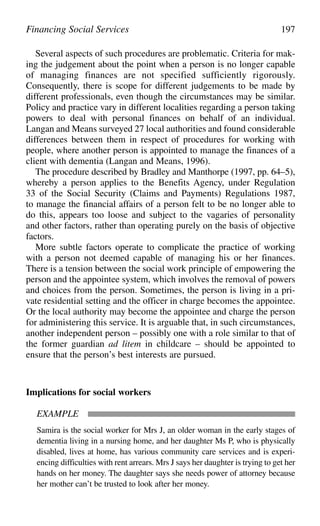 Several aspects of such procedures are problematic. Criteria for mak-
ing the judgement about the point when a person is no longer capable
of managing finances are not specified sufficiently rigorously.
Consequently, there is scope for different judgements to be made by
different professionals, even though the circumstances may be similar.
Policy and practice vary in different localities regarding a person taking
powers to deal with personal finances on behalf of an individual.
Langan and Means surveyed 27 local authorities and found considerable
differences between them in respect of procedures for working with
people, where another person is appointed to manage the finances of a
client with dementia (Langan and Means, 1996).
The procedure described by Bradley and Manthorpe (1997, pp. 64–5),
whereby a person applies to the Benefits Agency, under Regulation
33 of the Social Security (Claims and Payments) Regulations 1987,
to manage the financial affairs of a person felt to be no longer able to
do this, appears too loose and subject to the vagaries of personality
and other factors, rather than operating purely on the basis of objective
factors.
More subtle factors operate to complicate the practice of working
with a person not deemed capable of managing his or her finances.
There is a tension between the social work principle of empowering the
person and the appointee system, which involves the removal of powers
and choices from the person. Sometimes, the person is living in a pri-
vate residential setting and the officer in charge becomes the appointee.
Or the local authority may become the appointee and charge the person
for administering this service. It is arguable that, in such circumstances,
another independent person – possibly one with a role similar to that of
the former guardian ad litem in childcare – should be appointed to
ensure that the person’s best interests are pursued.
Implications for social workers
EXAMPLE
Samira is the social worker for Mrs J, an older woman in the early stages of
dementia living in a nursing home, and her daughter Ms P, who is physically
disabled, lives at home, has various community care services and is experi-
encing difficulties with rent arrears. Mrs J says her daughter is trying to get her
hands on her money. The daughter says she needs power of attorney because
her mother can’t be trusted to look after her money.
Financing Social Services 197
 