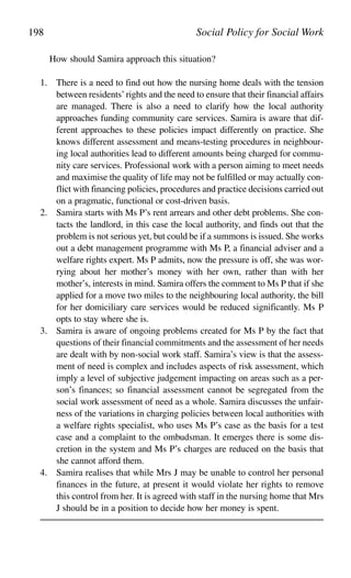 How should Samira approach this situation?
1. There is a need to find out how the nursing home deals with the tension
between residents’rights and the need to ensure that their financial affairs
are managed. There is also a need to clarify how the local authority
approaches funding community care services. Samira is aware that dif-
ferent approaches to these policies impact differently on practice. She
knows different assessment and means-testing procedures in neighbour-
ing local authorities lead to different amounts being charged for commu-
nity care services. Professional work with a person aiming to meet needs
and maximise the quality of life may not be fulfilled or may actually con-
flict with financing policies, procedures and practice decisions carried out
on a pragmatic, functional or cost-driven basis.
2. Samira starts with Ms P’s rent arrears and other debt problems. She con-
tacts the landlord, in this case the local authority, and finds out that the
problem is not serious yet, but could be if a summons is issued. She works
out a debt management programme with Ms P, a financial adviser and a
welfare rights expert. Ms P admits, now the pressure is off, she was wor-
rying about her mother’s money with her own, rather than with her
mother’s, interests in mind. Samira offers the comment to Ms P that if she
applied for a move two miles to the neighbouring local authority, the bill
for her domiciliary care services would be reduced significantly. Ms P
opts to stay where she is.
3. Samira is aware of ongoing problems created for Ms P by the fact that
questions of their financial commitments and the assessment of her needs
are dealt with by non-social work staff. Samira’s view is that the assess-
ment of need is complex and includes aspects of risk assessment, which
imply a level of subjective judgement impacting on areas such as a per-
son’s finances; so financial assessment cannot be segregated from the
social work assessment of need as a whole. Samira discusses the unfair-
ness of the variations in charging policies between local authorities with
a welfare rights specialist, who uses Ms P’s case as the basis for a test
case and a complaint to the ombudsman. It emerges there is some dis-
cretion in the system and Ms P’s charges are reduced on the basis that
she cannot afford them.
4. Samira realises that while Mrs J may be unable to control her personal
finances in the future, at present it would violate her rights to remove
this control from her. It is agreed with staff in the nursing home that Mrs
J should be in a position to decide how her money is spent.
198 Social Policy for Social Work
 