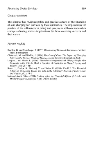 Chapter summary
This chapter has reviewed policy and practice aspects of the financing
of, and charging for, services by local authorities. The implications for
practice of the differences in policy and practice in different authorities
emerge as having serious implications for those receiving services and
their carers.
Further reading
Bradley, G. and Manthorpe, J. (1997) Dilemmas of Financial Assessment, Venture
Press, Birmingham
Chetwynd, M. and Ritchie, J. (1996) The Cost of Care: The Impact of Charging
Policy on the Lives of Disabled People, Joseph Rowntree Foundation, York
Langan J. and Means R. (1996) ‘Financial Management and Elderly People with
Dementia in the UK: As Much a Question of Confusion as Abuse?’ Ageing and
Society, (16): 287–314
Rowe, J., Davies, K., Baburaj, V. and Sinha, R. (1993) ‘F.A.D.E. The Financial
Affairs of Dementing Elders and Who is the Attorney?’ Journal of Elder Abuse
and Neglect, 5(2): 73–9
National Audit Office (1994) Looking After the Financial Affairs of People with
Mental Incapacity, National Audit Office, London
Financing Social Services 199
 