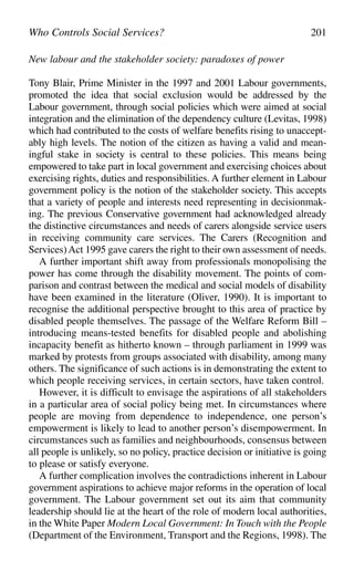 New labour and the stakeholder society: paradoxes of power
Tony Blair, Prime Minister in the 1997 and 2001 Labour governments,
promoted the idea that social exclusion would be addressed by the
Labour government, through social policies which were aimed at social
integration and the elimination of the dependency culture (Levitas, 1998)
which had contributed to the costs of welfare benefits rising to unaccept-
ably high levels. The notion of the citizen as having a valid and mean-
ingful stake in society is central to these policies. This means being
empowered to take part in local government and exercising choices about
exercising rights, duties and responsibilities. A further element in Labour
government policy is the notion of the stakeholder society. This accepts
that a variety of people and interests need representing in decisionmak-
ing. The previous Conservative government had acknowledged already
the distinctive circumstances and needs of carers alongside service users
in receiving community care services. The Carers (Recognition and
Services)Act 1995 gave carers the right to their own assessment of needs.
A further important shift away from professionals monopolising the
power has come through the disability movement. The points of com-
parison and contrast between the medical and social models of disability
have been examined in the literature (Oliver, 1990). It is important to
recognise the additional perspective brought to this area of practice by
disabled people themselves. The passage of the Welfare Reform Bill –
introducing means-tested benefits for disabled people and abolishing
incapacity benefit as hitherto known – through parliament in 1999 was
marked by protests from groups associated with disability, among many
others. The significance of such actions is in demonstrating the extent to
which people receiving services, in certain sectors, have taken control.
However, it is difficult to envisage the aspirations of all stakeholders
in a particular area of social policy being met. In circumstances where
people are moving from dependence to independence, one person’s
empowerment is likely to lead to another person’s disempowerment. In
circumstances such as families and neighbourhoods, consensus between
all people is unlikely, so no policy, practice decision or initiative is going
to please or satisfy everyone.
A further complication involves the contradictions inherent in Labour
government aspirations to achieve major reforms in the operation of local
government. The Labour government set out its aim that community
leadership should lie at the heart of the role of modern local authorities,
in the White Paper Modern Local Government: In Touch with the People
(Department of the Environment, Transport and the Regions, 1998). The
Who Controls Social Services? 201
 