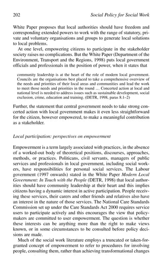 White Paper proposes that local authorities should have freedom and
corresponding extended powers to work with the range of statutory, pri-
vate and voluntary organisations and groups to generate local solutions
to local problems.
At one level, empowering citizens to participate in the stakeholder
society raises no complications. But the White Paper (Department of the
Environment, Transport and the Regions, 1998) puts local government
officials and professionals in the position of power, when it states that
community leadership is at the heart of the role of modern local government.
Councils are the organisations best placed to take a comprehensive overview of
the needs and priorities of their local areas and communities and lead the work
to meet those needs and priorities in the round … Concerted action at local and
national level is needed to address issues such as sustainable development, social
exclusion, crime, education and training. (DETR, 1998, paras 8.1–2)
Further, the statement that central government needs to take strong con-
certed action with local government makes it even less straightforward
for the citizen, however empowered, to make a meaningful contribution
as a stakeholder.
Local participation: perspectives on empowerment
Empowerment is a term largely associated with practices, in the absence
of a worked-out body of theoretical positions, discourses, approaches,
methods, or practices. Politicans, civil servants, managers of public
services and professionals in local government, including social work-
ers, have responsibilities for personal social services. The Labour
government (1997 onwards) stated in the White Paper Modern Local
Government: In Touch with the People (DETR, 1998) that local author-
ities should have community leadership at their heart and this implies
citizens having a dynamic interest in active participation. People receiv-
ing these services, their carers and other friends and relatives also have
an interest in the nature of those services. The National Care Standards
Commission set up under the Care Standards Act 2000 requires service
users to participate actively and this encourages the view that policy-
makers are committed to user empowerment. The question is whether
these interests can be anything more than the right to make views
known, or in some circumstances to be consulted before policy deci-
sions are made.
Much of the social work literature employs a truncated or taken-for-
granted concept of empowerment to refer to procedures for involving
people, consulting them, rather than achieving transformational changes
202 Social Policy for Social Work
 