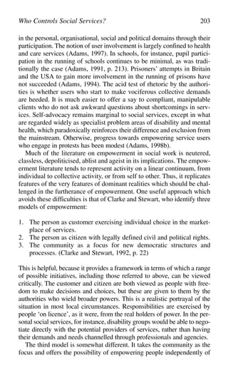 in the personal, organisational, social and political domains through their
participation. The notion of user involvement is largely confined to health
and care services (Adams, 1997). In schools, for instance, pupil partici-
pation in the running of schools continues to be minimal, as was tradi-
tionally the case (Adams, 1991, p. 213). Prisoners’ attempts in Britain
and the USA to gain more involvement in the running of prisons have
not succeeded (Adams, 1994). The acid test of rhetoric by the authori-
ties is whether users who start to make vociferous collective demands
are heeded. It is much easier to offer a say to compliant, manipulable
clients who do not ask awkward questions about shortcomings in serv-
ices. Self-advocacy remains marginal to social services, except in what
are regarded widely as specialist problem areas of disability and mental
health, which paradoxically reinforces their difference and exclusion from
the mainstream. Otherwise, progress towards empowering service users
who engage in protests has been modest (Adams, 1998b).
Much of the literature on empowerment in social work is neutered,
classless, depoliticised, ablist and ageist in its implications. The empow-
erment literature tends to represent activity on a linear continuum, from
individual to collective activity, or from self to other. Thus, it replicates
features of the very features of dominant realities which should be chal-
lenged in the furtherance of empowerment. One useful approach which
avoids these difficulties is that of Clarke and Stewart, who identify three
models of empowerment:
1. The person as customer exercising individual choice in the market-
place of services.
2. The person as citizen with legally defined civil and political rights.
3. The community as a focus for new democratic structures and
processes. (Clarke and Stewart, 1992, p. 22)
This is helpful, because it provides a framework in terms of which a range
of possible initiatives, including those referred to above, can be viewed
critically. The customer and citizen are both viewed as people with free-
dom to make decisions and choices, but these are given to them by the
authorities who wield broader powers. This is a realistic portrayal of the
situation in most local circumstances. Responsibilities are exercised by
people ‘on licence’, as it were, from the real holders of power. In the per-
sonal social services, for instance, disability groups would be able to nego-
tiate directly with the potential providers of services, rather than having
their demands and needs channelled through professionals and agencies.
The third model is somewhat different. It takes the community as the
focus and offers the possibility of empowering people independently of
Who Controls Social Services? 203
 