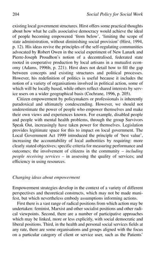 existing local government structures. Hirst offers some practical thoughts
about how what he calls associative democracy would achieve the ideal
of people becoming empowered ‘from below’, ‘limiting the scope of
state administration, without diminishing social provision’ (Hirst, 1994,
p. 12). His ideas revive the principles of the self-regulating communities
advocated by Robert Owen in the social experiment of New Lanark and
Pierre-Joseph Proudhon’s notion of a decentralised, federated state
rooted in cooperative production by local artisans in a mutualist econ-
omy (Adams, 1996b, p. 221). Hirst does not detail how to fill the gap
between concepts and existing structures and political processes.
However, his redefinition of politics is useful because it includes the
notion of a variety of organisations involved in political action, some of
which will be locally based, while others reflect shared interests by serv-
ice users on a wider geographical basis (Cochrane, 1996, p. 205).
Citizen empowerment by policymakers or professionals is inherently
paradoxical and ultimately condescending. However, we should not
underestimate the power of people who empower themselves and make
their own views and experiences known. For example, disabled people
and people with mental health problems, through the group Survivors
Speak Out, increasingly have taken power for themselves. Legislation
provides legitimate space for this to impact on local government. The
Local Government Act 1999 introduced the principle of ‘best value’,
increasing the accountability of local authorities by requiring: more
clearly stated objectives; specific criteria for measuring performance and
outcomes; the involvement of citizens in the community – including
people receiving services – in assessing the quality of services; and
efficiency in using resources.
Changing ideas about empowerment
Empowerment strategies develop in the context of a variety of different
perspectives and theoretical constructs, which may not be made mani-
fest, but which nevertheless embody assumptions informing actions.
First there is a vast range of radical positions from which action may be
undertaken: feminist, Marxist and other socialist positions and other radi-
cal viewpoints. Second, there are a number of participative approaches
which may be linked, more or less explicitly, with social democratic and
liberal positions. Third, in the health and personal social services fields at
any rate, there are some organisations and groups aligned with the focus
on a particular category of client or service user, such as the Patients’
204 Social Policy for Social Work
 