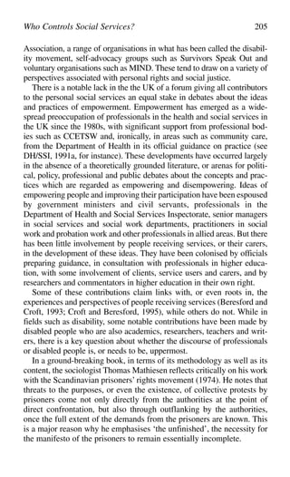 Association, a range of organisations in what has been called the disabil-
ity movement, self-advocacy groups such as Survivors Speak Out and
voluntary organisations such as MIND. These tend to draw on a variety of
perspectives associated with personal rights and social justice.
There is a notable lack in the the UK of a forum giving all contributors
to the personal social services an equal stake in debates about the ideas
and practices of empowerment. Empowerment has emerged as a wide-
spread preoccupation of professionals in the health and social services in
the UK since the 1980s, with significant support from professional bod-
ies such as CCETSW and, ironically, in areas such as community care,
from the Department of Health in its official guidance on practice (see
DH/SSI, 1991a, for instance). These developments have occurred largely
in the absence of a theoretically grounded literature, or arenas for politi-
cal, policy, professional and public debates about the concepts and prac-
tices which are regarded as empowering and disempowering. Ideas of
empowering people and improving their participation have been espoused
by government ministers and civil servants, professionals in the
Department of Health and Social Services Inspectorate, senior managers
in social services and social work departments, practitioners in social
work and probation work and other professionals in allied areas. But there
has been little involvement by people receiving services, or their carers,
in the development of these ideas. They have been colonised by officials
preparing guidance, in consultation with professionals in higher educa-
tion, with some involvement of clients, service users and carers, and by
researchers and commentators in higher education in their own right.
Some of these contributions claim links with, or even roots in, the
experiences and perspectives of people receiving services (Beresford and
Croft, 1993; Croft and Beresford, 1995), while others do not. While in
fields such as disability, some notable contributions have been made by
disabled people who are also academics, researchers, teachers and writ-
ers, there is a key question about whether the discourse of professionals
or disabled people is, or needs to be, uppermost.
In a ground-breaking book, in terms of its methodology as well as its
content, the sociologist Thomas Mathiesen reflects critically on his work
with the Scandinavian prisoners’ rights movement (1974). He notes that
threats to the purposes, or even the existence, of collective protests by
prisoners come not only directly from the authorities at the point of
direct confrontation, but also through outflanking by the authorities,
once the full extent of the demands from the prisoners are known. This
is a major reason why he emphasises ‘the unfinished’, the necessity for
the manifesto of the prisoners to remain essentially incomplete.
Who Controls Social Services? 205
 