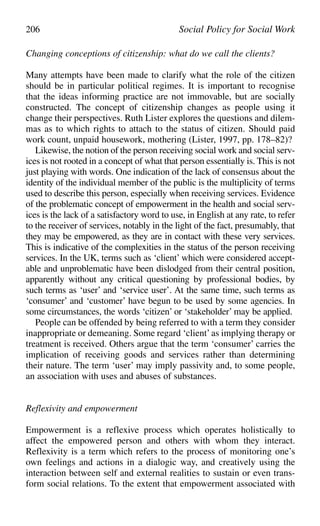 Changing conceptions of citizenship: what do we call the clients?
Many attempts have been made to clarify what the role of the citizen
should be in particular political regimes. It is important to recognise
that the ideas informing practice are not immovable, but are socially
constructed. The concept of citizenship changes as people using it
change their perspectives. Ruth Lister explores the questions and dilem-
mas as to which rights to attach to the status of citizen. Should paid
work count, unpaid housework, mothering (Lister, 1997, pp. 178–82)?
Likewise, the notion of the person receiving social work and social serv-
ices is not rooted in a concept of what that person essentially is. This is not
just playing with words. One indication of the lack of consensus about the
identity of the individual member of the public is the multiplicity of terms
used to describe this person, especially when receiving services. Evidence
of the problematic concept of empowerment in the health and social serv-
ices is the lack of a satisfactory word to use, in English at any rate, to refer
to the receiver of services, notably in the light of the fact, presumably, that
they may be empowered, as they are in contact with these very services.
This is indicative of the complexities in the status of the person receiving
services. In the UK, terms such as ‘client’ which were considered accept-
able and unproblematic have been dislodged from their central position,
apparently without any critical questioning by professional bodies, by
such terms as ‘user’ and ‘service user’. At the same time, such terms as
‘consumer’ and ‘customer’ have begun to be used by some agencies. In
some circumstances, the words ‘citizen’ or ‘stakeholder’ may be applied.
People can be offended by being referred to with a term they consider
inappropriate or demeaning. Some regard ‘client’as implying therapy or
treatment is received. Others argue that the term ‘consumer’ carries the
implication of receiving goods and services rather than determining
their nature. The term ‘user’ may imply passivity and, to some people,
an association with uses and abuses of substances.
Reflexivity and empowerment
Empowerment is a reflexive process which operates holistically to
affect the empowered person and others with whom they interact.
Reflexivity is a term which refers to the process of monitoring one’s
own feelings and actions in a dialogic way, and creatively using the
interaction between self and external realities to sustain or even trans-
form social relations. To the extent that empowerment associated with
206 Social Policy for Social Work
 