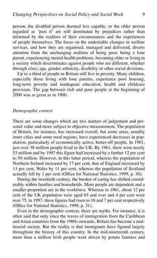 person, the disabled person deemed less capable, or the older person
regarded as ‘past it’ are still dominated by prejudices rather than
informed by the realities of their circumstances and the experiences
of people themselves. The focus on the undeniable changes in welfare
services, and how they are organised, managed and delivered, diverts
attention from the unchanging realities of being poor, being a lone
parent, experiencing mental health problems, becoming older or living in
a society which discriminates against people who are different, whether
through class, age, gender, ethnicity, disability or other social divisions.
Up to a third of people in Britain still live in poverty. Many children,
especially those living with lone parents, experience poor housing,
long-term poverty and inadequate education, health and childcare
provision. The gap between rich and poor people at the beginning of
2000 was as great as in 1900.
Demographic context
There are some changes which are less matters of judgement and per-
sonal value and more subject to objective measurement. The population
of Britain, for instance, has increased overall, but some areas, notably
inner cities and some rural regions, have experienced decreases in pop-
ulation, particularly of economically active, better-off people. In 1901,
just over 38 million people lived in the UK. By 1961, there were nearly
53 million and by 1997 this figure had increased by a further 12 per cent
to 59 million. However, in this latter period, whereas the population of
Northern Ireland increased by 17 per cent, that of England increased by
13 per cent, Wales by 11 per cent, whereas the population of Scotland
actually fell by 1 per cent (Office for National Statistics, 1999, p. 30).
During the twentieth century, the burden of caring has shifted consid-
erably within families and households. More people are dependent and a
smaller proportion are in the workforce. Whereas in 1961, about 12 per
cent of the UK population were aged 65 and over and 4 per cent were
over 75, in 1997, these figures had risen to 16 and 7 per cent respectively
(Office for National Statistics, 1999, p. 31).
Even in the demographic context, there are myths. For instance, it is
often said that only since the waves of immigration from the Caribbean
and Asian countries from the 1960s onwards, Britain has become a mul-
tiracial society. But the reality is that immigrants have figured largely
throughout the history of this country. In the mid-nineteenth century,
more than a million Irish people were driven by potato famines and
Changing Perspectives on Social Policy and Social Work 9
 