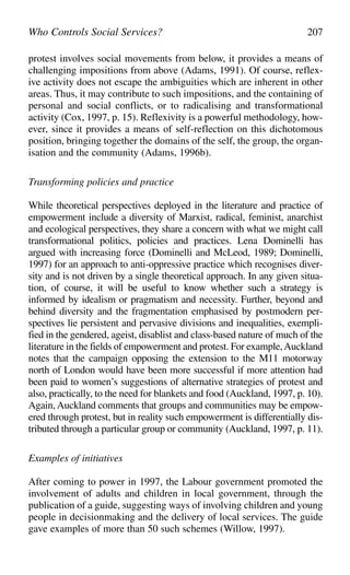 protest involves social movements from below, it provides a means of
challenging impositions from above (Adams, 1991). Of course, reflex-
ive activity does not escape the ambiguities which are inherent in other
areas. Thus, it may contribute to such impositions, and the containing of
personal and social conflicts, or to radicalising and transformational
activity (Cox, 1997, p. 15). Reflexivity is a powerful methodology, how-
ever, since it provides a means of self-reflection on this dichotomous
position, bringing together the domains of the self, the group, the organ-
isation and the community (Adams, 1996b).
Transforming policies and practice
While theoretical perspectives deployed in the literature and practice of
empowerment include a diversity of Marxist, radical, feminist, anarchist
and ecological perspectives, they share a concern with what we might call
transformational politics, policies and practices. Lena Dominelli has
argued with increasing force (Dominelli and McLeod, 1989; Dominelli,
1997) for an approach to anti-oppressive practice which recognises diver-
sity and is not driven by a single theoretical approach. In any given situa-
tion, of course, it will be useful to know whether such a strategy is
informed by idealism or pragmatism and necessity. Further, beyond and
behind diversity and the fragmentation emphasised by postmodern per-
spectives lie persistent and pervasive divisions and inequalities, exempli-
fied in the gendered, ageist, disablist and class-based nature of much of the
literature in the fields of empowerment and protest. For example,Auckland
notes that the campaign opposing the extension to the M11 motorway
north of London would have been more successful if more attention had
been paid to women’s suggestions of alternative strategies of protest and
also, practically, to the need for blankets and food (Auckland, 1997, p. 10).
Again, Auckland comments that groups and communities may be empow-
ered through protest, but in reality such empowerment is differentially dis-
tributed through a particular group or community (Auckland, 1997, p. 11).
Examples of initiatives
After coming to power in 1997, the Labour government promoted the
involvement of adults and children in local government, through the
publication of a guide, suggesting ways of involving children and young
people in decisionmaking and the delivery of local services. The guide
gave examples of more than 50 such schemes (Willow, 1997).
Who Controls Social Services? 207
 