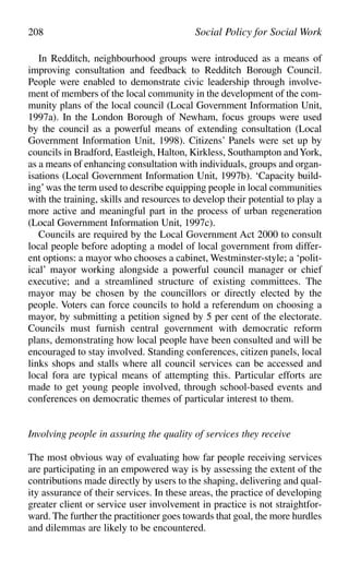 In Redditch, neighbourhood groups were introduced as a means of
improving consultation and feedback to Redditch Borough Council.
People were enabled to demonstrate civic leadership through involve-
ment of members of the local community in the development of the com-
munity plans of the local council (Local Government Information Unit,
1997a). In the London Borough of Newham, focus groups were used
by the council as a powerful means of extending consultation (Local
Government Information Unit, 1998). Citizens’ Panels were set up by
councils in Bradford, Eastleigh, Halton, Kirkless, Southampton andYork,
as a means of enhancing consultation with individuals, groups and organ-
isations (Local Government Information Unit, 1997b). ‘Capacity build-
ing’was the term used to describe equipping people in local communities
with the training, skills and resources to develop their potential to play a
more active and meaningful part in the process of urban regeneration
(Local Government Information Unit, 1997c).
Councils are required by the Local Government Act 2000 to consult
local people before adopting a model of local government from differ-
ent options: a mayor who chooses a cabinet, Westminster-style; a ‘polit-
ical’ mayor working alongside a powerful council manager or chief
executive; and a streamlined structure of existing committees. The
mayor may be chosen by the councillors or directly elected by the
people. Voters can force councils to hold a referendum on choosing a
mayor, by submitting a petition signed by 5 per cent of the electorate.
Councils must furnish central government with democratic reform
plans, demonstrating how local people have been consulted and will be
encouraged to stay involved. Standing conferences, citizen panels, local
links shops and stalls where all council services can be accessed and
local fora are typical means of attempting this. Particular efforts are
made to get young people involved, through school-based events and
conferences on democratic themes of particular interest to them.
Involving people in assuring the quality of services they receive
The most obvious way of evaluating how far people receiving services
are participating in an empowered way is by assessing the extent of the
contributions made directly by users to the shaping, delivering and qual-
ity assurance of their services. In these areas, the practice of developing
greater client or service user involvement in practice is not straightfor-
ward. The further the practitioner goes towards that goal, the more hurdles
and dilemmas are likely to be encountered.
208 Social Policy for Social Work
 