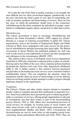 If we take the role of the client in quality assurance as an example, the
most difficult area for client involvement happens, paradoxically, to be
the most vital from the client’s point of view, that of commenting criti-
cally on mistakes, problems and shortcomings of services. There are four
key areas on which the practitioner should focus in this connection:
whistleblowing by the client; complaints by individuals or groups; contri-
butions to independent inquiry reports; and protests or other direct action.
Whistleblowing
The Labour government is keen to encourage whistleblowing and
endorses the Nolan Committee’s (Nolan, 1995) support for whistle-
blowing as a means of widening accountability in public life. Various
organisations, such as the Institute of Employment Rights and Public
Concern at Work, have campaigned with some success for the protec-
tion of whistleblowers through increasing their legal rights. The British
Association of Social Workers has published guidance for staff who
wish to take action to end exploitation of clients and alert management
and colleagues to the circumstances (BASW, 1997).
The caution is that a survey of all English social services departments
found that in 1999 only a third had a corporate policy in place on whistle-
blowing and in four-fifths of the cases where corporate policies had been
developed the initiative had come from other departments (Holihead,
2000, p. 20). A further caution is that contracts between purchasers
and providers in the health and social services sector sometimes build in
confidentiality clauses. This can complicate the situation, where the
practitioner and the client are aware of shortcomings in service delivery
which are not being tackled, despite attempts to achieve progress through
legitimate channels in the organisation.
Complaints
The Citizen’s Charter and other similar charters attempt to strengthen
people’s rights to complain and gain their entitlements to particular serv-
ices. Some local authorities have pursued the goal of enhancing people’s
rights as consumers of services, offering people opportunities to take part
in consultations and state their wishes as part of the decisionmaking
process (Elcock, 1993, p. 168). Others have decentralised provision of
social services, for example, by locating teams of social workers and
other social services staff, such as those delivering community care, in
local neighbourhoods (Hadley and Hatch, 1981). Consumerism and
decentralisation are seen by some critics as side-stepping crucial issues
concerning citizen participation (Beresford and Croft, 1993). They are
Who Controls Social Services? 209
 