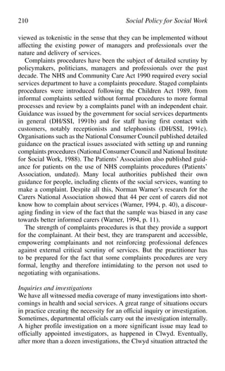 viewed as tokenistic in the sense that they can be implemented without
affecting the existing power of managers and professionals over the
nature and delivery of services.
Complaints procedures have been the subject of detailed scrutiny by
policymakers, politicians, managers and professionals over the past
decade. The NHS and Community Care Act 1990 required every social
services department to have a complaints procedure. Staged complaints
procedures were introduced following the Children Act 1989, from
informal complaints settled without formal procedures to more formal
processes and review by a complaints panel with an independent chair.
Guidance was issued by the government for social services departments
in general (DH/SSI, 1991b) and for staff having first contact with
customers, notably receptionists and telephonists (DH/SSI, 1991c).
Organisations such as the National Consumer Council published detailed
guidance on the practical issues associated with setting up and running
complaints procedures (National Consumer Council and National Institute
for Social Work, 1988). The Patients’ Association also published guid-
ance for patients on the use of NHS complaints procedures (Patients’
Association, undated). Many local authorities published their own
guidance for people, including clients of the social services, wanting to
make a complaint. Despite all this, Norman Warner’s research for the
Carers National Association showed that 44 per cent of carers did not
know how to complain about services (Warner, 1994, p. 40), a discour-
aging finding in view of the fact that the sample was biased in any case
towards better informed carers (Warner, 1994, p. 11).
The strength of complaints procedures is that they provide a support
for the complainant. At their best, they are transparent and accessible,
empowering complainants and not reinforcing professional defences
against external critical scrutiny of services. But the practitioner has
to be prepared for the fact that some complaints procedures are very
formal, lengthy and therefore intimidating to the person not used to
negotiating with organisations.
Inquiries and investigations
We have all witnessed media coverage of many investigations into short-
comings in health and social services. A great range of situations occurs
in practice creating the necessity for an official inquiry or investigation.
Sometimes, departmental officials carry out the investigation internally.
A higher profile investigation on a more significant issue may lead to
officially appointed investigators, as happened in Clwyd. Eventually,
after more than a dozen investigations, the Clwyd situation attracted the
210 Social Policy for Social Work
 
