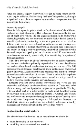 status of a judicial inquiry, where witnesses can be made subject to sub-
poena to give evidence. Further along the line of independence, although
not political power, there are reports by researchers or reporters from the
mass media themselves.
Protests by people
There is little space in public services for discussion of the difficult,
challenging client who resists. That is because, fundamentally, the sys-
tem of client involvement, like the alleged commitment to empowering
clients, is grudging and not embraced enthusiastically. Such a person is
more likely than the conforming or apathetic person to be perceived as
difficult or deviant and receive less of a quality service as a consequence.
One reason for this is the lack of appropriate attention paid to resistance
and protest of people receiving services, a fact which corresponds with
the dominant political, policy and social culture in the UK, which rewards
compliance or conformity more readily than questioning or rejection of
dominant realities.
The SSI is driven not by clients’ perceptions but by policy statements
and ministers and relates primarily to professional and associated inter-
ests such as those based in education, training and research. The SSI
bases its work on standards developed in-house as statements of expected
quality of service. Local authorities are encouraged to use them for their
own reviews and evaluations of services. These standards derive prima-
rily from professional and political concerns and are not generated in
the first place by clients, services users and carers.
Repeated evidence shows clients’ perceptions and views are not
attended to sufficiently, or taken sufficient account of. These need to be
taken seriously and not ignored or responded to punitively. The key
criterion which enables a judgement to be made about the effectiveness
or otherwise of measures to empower citizens is whether their wishes
and preferences are incorporated throughout the entirety of the way serv-
ices are developed, organised, managed and delivered, and the context in
which their wishes and preferences are reflected in decisions made by
managers and practitioners about the services they receive.
Implications for social workers
The above discussion implies that as practitioners we should be
● more demanding of our employers
● unwilling to accept second best services
Who Controls Social Services? 211
 