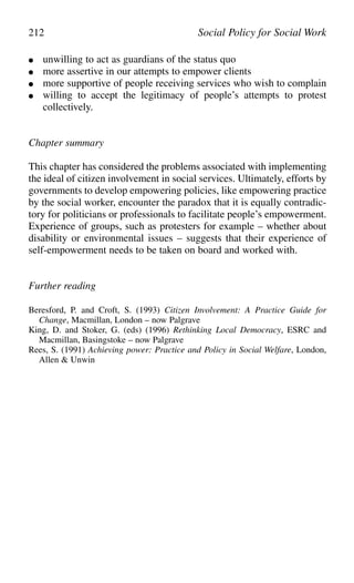 ● unwilling to act as guardians of the status quo
● more assertive in our attempts to empower clients
● more supportive of people receiving services who wish to complain
● willing to accept the legitimacy of people’s attempts to protest
collectively.
Chapter summary
This chapter has considered the problems associated with implementing
the ideal of citizen involvement in social services. Ultimately, efforts by
governments to develop empowering policies, like empowering practice
by the social worker, encounter the paradox that it is equally contradic-
tory for politicians or professionals to facilitate people’s empowerment.
Experience of groups, such as protesters for example – whether about
disability or environmental issues – suggests that their experience of
self-empowerment needs to be taken on board and worked with.
Further reading
Beresford, P. and Croft, S. (1993) Citizen Involvement: A Practice Guide for
Change, Macmillan, London – now Palgrave
King, D. and Stoker, G. (eds) (1996) Rethinking Local Democracy, ESRC and
Macmillan, Basingstoke – now Palgrave
Rees, S. (1991) Achieving power: Practice and Policy in Social Welfare, London,
Allen & Unwin
212 Social Policy for Social Work
 