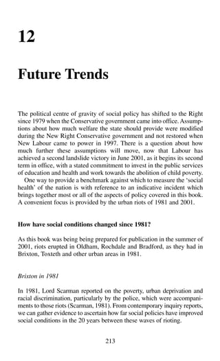 12
Future Trends
The political centre of gravity of social policy has shifted to the Right
since 1979 when the Conservative government came into office.Assump-
tions about how much welfare the state should provide were modified
during the New Right Conservative government and not restored when
New Labour came to power in 1997. There is a question about how
much further these assumptions will move, now that Labour has
achieved a second landslide victory in June 2001, as it begins its second
term in office, with a stated commitment to invest in the public services
of education and health and work towards the abolition of child poverty.
One way to provide a benchmark against which to measure the ‘social
health’ of the nation is with reference to an indicative incident which
brings together most or all of the aspects of policy covered in this book.
A convenient focus is provided by the urban riots of 1981 and 2001.
How have social conditions changed since 1981?
As this book was being being prepared for publication in the summer of
2001, riots erupted in Oldham, Rochdale and Bradford, as they had in
Brixton, Toxteth and other urban areas in 1981.
Brixton in 1981
In 1981, Lord Scarman reported on the poverty, urban deprivation and
racial discrimination, particularly by the police, which were accompani-
ments to those riots (Scarman, 1981). From contemporary inquiry reports,
we can gather evidence to ascertain how far social policies have improved
social conditions in the 20 years between these waves of rioting.
213
 