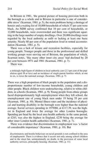 In Brixton in 1981, ‘the general picture of housing provision both in
the borough as a whole and in Brixton in particular is one of consider-
able stress’ (Scarman, 1981, p. 5), the main problems being a shortage of
houses and a waiting list of 18,000 households of which 37 per cent were
black. An NDH survey confirmed that 10 per cent of households, or
12,000 households, were overcrowded and there was significant squat-
ting in the large number of empty dwellings. Over 20,000 dwellings were
regarded by the local authority as unfit or lacking at least one basic
amenity. Nearly 80 per cent of the population lived in rented accommo-
dation (Scarman, 1981, p. 5).
There was a lack of leisure and recreation facilities, especially for
young people. Younger people and those in the professional and skilled
working groups were moving out of Brixton, the population of which,
Scarman notes, ‘like many other inner city areas’ had declined by 20
per cent between 1971 and 1981 (Scarman, 1981, p. 7).
There was
a strikingly high figure of children in local authority care (2.3 per cent of the pop-
ulation aged 18 or less) and an incidence of single-parent families which, at one
in six, is twice the national average. (Scarman, 1981, p. 7)
There was a high proportion of black people in the population and a dis-
proportionate number of low-income households, young children and
older people. Black children were underachieving, relative to white chil-
dren, in schools (Scarman, 1981, p. 9).Young people from ethnic groups
faced disproportionately high unemployment when they left school, the
unemployment rate of young black men under 19 being 55 per cent
(Scarman, 1981, p. 10). Mental illness rates and the incidence of physi-
cal and learning disability in the borough were higher than the national
average. Social services spending in 1979/80, at £117.39, was the high-
est in England and twice the average for other London boroughs.
Spending per head by the local area health authority in the same period,
at £243, was also the highest in England, £230 being the average for
other inner London health authorities (Scarman, 1981, p. 7).
There was evidence that discrimination in employment was ‘a factor
of considerable importance’ (Scarman, 1981, p. 10). But
discriminatory and hostile behaviour on racial grounds is not confined to the area
of employment. There is evidence that it occurs not only among school children
and in the street but, unintentionally no doubt, in the provision of some local
authority services, principally housing. (Scarman, 1981, p. 11)
214 Social Policy for Social Work
 