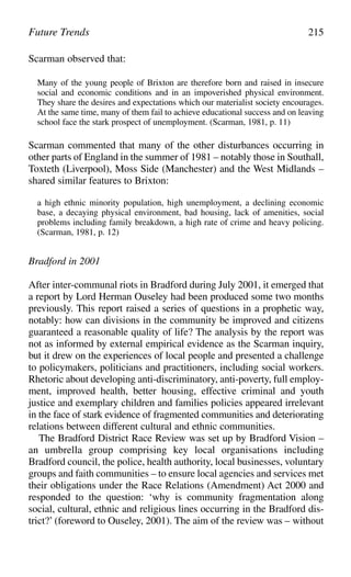 Future Trends 215
Scarman observed that:
Many of the young people of Brixton are therefore born and raised in insecure
social and economic conditions and in an impoverished physical environment.
They share the desires and expectations which our materialist society encourages.
At the same time, many of them fail to achieve educational success and on leaving
school face the stark prospect of unemployment. (Scarman, 1981, p. 11)
Scarman commented that many of the other disturbances occurring in
other parts of England in the summer of 1981 – notably those in Southall,
Toxteth (Liverpool), Moss Side (Manchester) and the West Midlands –
shared similar features to Brixton:
a high ethnic minority population, high unemployment, a declining economic
base, a decaying physical environment, bad housing, lack of amenities, social
problems including family breakdown, a high rate of crime and heavy policing.
(Scarman, 1981, p. 12)
Bradford in 2001
After inter-communal riots in Bradford during July 2001, it emerged that
a report by Lord Herman Ouseley had been produced some two months
previously. This report raised a series of questions in a prophetic way,
notably: how can divisions in the community be improved and citizens
guaranteed a reasonable quality of life? The analysis by the report was
not as informed by external empirical evidence as the Scarman inquiry,
but it drew on the experiences of local people and presented a challenge
to policymakers, politicians and practitioners, including social workers.
Rhetoric about developing anti-discriminatory, anti-poverty, full employ-
ment, improved health, better housing, effective criminal and youth
justice and exemplary children and families policies appeared irrelevant
in the face of stark evidence of fragmented communities and deteriorating
relations between different cultural and ethnic communities.
The Bradford District Race Review was set up by Bradford Vision –
an umbrella group comprising key local organisations including
Bradford council, the police, health authority, local businesses, voluntary
groups and faith communities – to ensure local agencies and services met
their obligations under the Race Relations (Amendment) Act 2000 and
responded to the question: ‘why is community fragmentation along
social, cultural, ethnic and religious lines occurring in the Bradford dis-
trict?’ (foreword to Ouseley, 2001). The aim of the review was – without
 