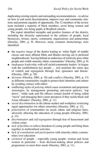 duplicating existing reports and outstanding recommendations – to advise
on how to end racial discrimination, improve race and community rela-
tions and promote equality of opportunity. The 12 members of the review
team included a majority of black members, seven being women and
young people, two being pupils at Bradford schools.
The report identified strengths and positive features of the district,
including the diversity represented in the cultures of people, local
businesses, leisure, sports, community organisations and partnerships
(Ouseley, 2001, p. 9). However, many common shortcomings were
identified:
● the negative image of the district leading to ‘white flight’ of middle
classes and more affluent Sikhs and Hindus moving out to preferred
neighbourhoods ‘leaving behind an underclass of relatively poor white
people and visible minority ethnic communities’ (Ouseley, 2001, p. 9)
● inadequate leadership, with self-styled community leaders ‘in league
with the establishment key people … [to] maintain the status quo
of control and segregation through fear, ignorance and threats’
(Ouseley, 2001, p. 10)
● divisions (Ouseley, 2001, p. 10) and conflicts (Ouseley, 2001, p. 13)
as different communities sought to protect their identities and culture
by avoiding contact with others
● conflicting styles of policing which cause resentment and perpetuate
stereotypes, by management promoting anti-racist policies, ‘top
down’, ‘while rank and file officers remain fearful of being called
“racist” and damaging their career prospects if they tackle black and
Asian offenders’ (Ouseley, 2001, p. 11)
● racial discrimination in the labour market and workplace restricting
equal opportunities for ethnic minorities (Ouseley, 2001, p. 12)
● polarisation of communities on racial, ethnic and religious lines,
adversely affecting the education of young people (Ouseley, 2001,
p. 13)
● discrimination and self-segregation through fear of harassment and
violent crime
● lack of facilities to relieve boredom of young people and bring them
together in multicultural activities
● lack of consultation and participation with minority ethnic commu-
nities over education
● exclusion of people – especially young people, women and Asian
women in particular – from decision-making about policies and
programmes to meet their needs (Ouseley, 2001, p. 11).
216 Social Policy for Social Work
 