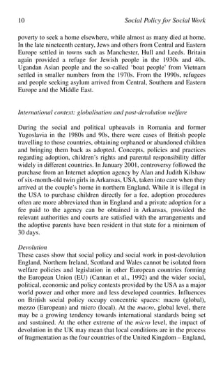 poverty to seek a home elsewhere, while almost as many died at home.
In the late nineteenth century, Jews and others from Central and Eastern
Europe settled in towns such as Manchester, Hull and Leeds. Britain
again provided a refuge for Jewish people in the 1930s and 40s.
Ugandan Asian people and the so-called ‘boat people’ from Vietnam
settled in smaller numbers from the 1970s. From the 1990s, refugees
and people seeking asylum arrived from Central, Southern and Eastern
Europe and the Middle East.
International context: globalisation and post-devolution welfare
During the social and political upheavals in Romania and former
Yugoslavia in the 1980s and 90s, there were cases of British people
travelling to those countries, obtaining orphaned or abandoned children
and bringing them back as adopted. Concepts, policies and practices
regarding adoption, children’s rights and parental responsibility differ
widely in different countries. In January 2001, controversy followed the
purchase from an Internet adoption agency by Alan and Judith Kilshaw
of six-month-old twin girls in Arkansas, USA, taken into care when they
arrived at the couple’s home in northern England. While it is illegal in
the USA to purchase children directly for a fee, adoption procedures
often are more abbreviated than in England and a private adoption for a
fee paid to the agency can be obtained in Arkansas, provided the
relevant authorities and courts are satisfied with the arrangements and
the adoptive parents have been resident in that state for a minimum of
30 days.
Devolution
These cases show that social policy and social work in post-devolution
England, Northern Ireland, Scotland and Wales cannot be isolated from
welfare policies and legislation in other European countries forming
the European Union (EU) (Cannan et al., 1992) and the wider social,
political, economic and policy contexts provided by the USA as a major
world power and other more and less developed countries. Influences
on British social policy occupy concentric spaces: macro (global),
mezzo (European) and micro (local). At the macro, global level, there
may be a growing tendency towards international standards being set
and sustained. At the other extreme of the micro level, the impact of
devolution in the UK may mean that local conditions are in the process
of fragmentation as the four countries of the United Kingdom – England,
10 Social Policy for Social Work
 