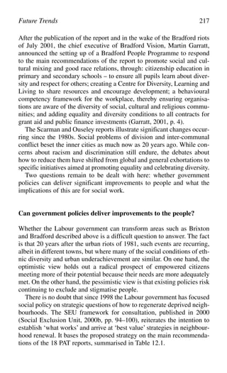 After the publication of the report and in the wake of the Bradford riots
of July 2001, the chief executive of Bradford Vision, Martin Garratt,
announced the setting up of a Bradford People Programme to respond
to the main recommendations of the report to promote social and cul-
tural mixing and good race relations, through: citizenship education in
primary and secondary schools – to ensure all pupils learn about diver-
sity and respect for others; creating a Centre for Diversity, Learning and
Living to share resources and encourage development; a behavioural
competency framework for the workplace, thereby ensuring organisa-
tions are aware of the diversity of social, cultural and religious commu-
nities; and adding equality and diversity conditions to all contracts for
grant aid and public finance investments (Garratt, 2001, p. 4).
The Scarman and Ouseley reports illustrate significant changes occur-
ring since the 1980s. Social problems of division and inter-communal
conflict beset the inner cities as much now as 20 years ago. While con-
cerns about racism and discrimination still endure, the debates about
how to reduce them have shifted from global and general exhortations to
specific initiatives aimed at promoting equality and celebrating diversity.
Two questions remain to be dealt with here: whether government
policies can deliver significant improvements to people and what the
implications of this are for social work.
Can government policies deliver improvements to the people?
Whether the Labour government can transform areas such as Brixton
and Bradford described above is a difficult question to answer. The fact
is that 20 years after the urban riots of 1981, such events are recurring,
albeit in different towns, but where many of the social conditions of eth-
nic diversity and urban underachievement are similar. On one hand, the
optimistic view holds out a radical prospect of empowered citizens
meeting more of their potential because their needs are more adequately
met. On the other hand, the pessimistic view is that existing policies risk
continuing to exclude and stigmatise people.
There is no doubt that since 1998 the Labour government has focused
social policy on strategic questions of how to regenerate deprived neigh-
bourhoods. The SEU framework for consultation, published in 2000
(Social Exclusion Unit, 2000b, pp. 94–100), reiterates the intention to
establish ‘what works’ and arrive at ‘best value’ strategies in neighbour-
hood renewal. It bases the proposed strategy on the main recommenda-
tions of the 18 PAT reports, summarised in Table 12.1.
Future Trends 217
 