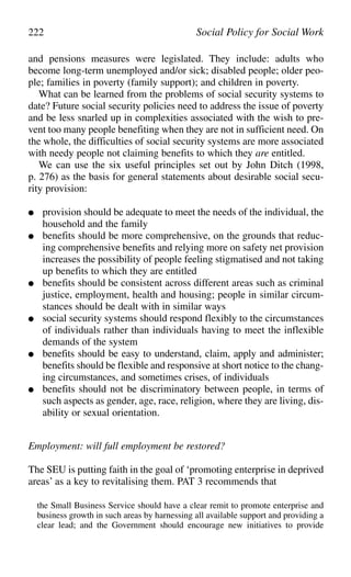 222 Social Policy for Social Work
and pensions measures were legislated. They include: adults who
become long-term unemployed and/or sick; disabled people; older peo-
ple; families in poverty (family support); and children in poverty.
What can be learned from the problems of social security systems to
date? Future social security policies need to address the issue of poverty
and be less snarled up in complexities associated with the wish to pre-
vent too many people benefiting when they are not in sufficient need. On
the whole, the difficulties of social security systems are more associated
with needy people not claiming benefits to which they are entitled.
We can use the six useful principles set out by John Ditch (1998,
p. 276) as the basis for general statements about desirable social secu-
rity provision:
● provision should be adequate to meet the needs of the individual, the
household and the family
● benefits should be more comprehensive, on the grounds that reduc-
ing comprehensive benefits and relying more on safety net provision
increases the possibility of people feeling stigmatised and not taking
up benefits to which they are entitled
● benefits should be consistent across different areas such as criminal
justice, employment, health and housing; people in similar circum-
stances should be dealt with in similar ways
● social security systems should respond flexibly to the circumstances
of individuals rather than individuals having to meet the inflexible
demands of the system
● benefits should be easy to understand, claim, apply and administer;
benefits should be flexible and responsive at short notice to the chang-
ing circumstances, and sometimes crises, of individuals
● benefits should not be discriminatory between people, in terms of
such aspects as gender, age, race, religion, where they are living, dis-
ability or sexual orientation.
Employment: will full employment be restored?
The SEU is putting faith in the goal of ‘promoting enterprise in deprived
areas’ as a key to revitalising them. PAT 3 recommends that
the Small Business Service should have a clear remit to promote enterprise and
business growth in such areas by harnessing all available support and providing a
clear lead; and the Government should encourage new initiatives to provide
 