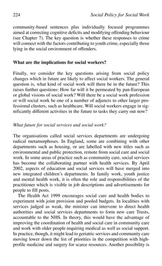 224 Social Policy for Social Work
community-based sentences plus individually focused programmes
aimed at correcting cognitive deficits and modifying offending behaviour
(see Chapter 7). The key question is whether these responses to crime
will connect with the factors contributing to youth crime, especially those
lying in the social environment of offenders.
What are the implications for social workers?
Finally, we consider the key questions arising from social policy
changes which in future are likely to affect social workers. The general
question is, what kind of social work will there be in the future? This
raises further questions: How far will it be permeated by pan-European
or global visions of social work? Will there be a social work profession
or will social work be one of a number of adjuncts to other larger pro-
fessional clusters, such as healthcare. Will social workers engage in sig-
nificantly different activities in the future to tasks they carry out now?
What future for social services and social work?
The organisations called social services departments are undergoing
radical metamorphoses. In England, some are combining with other
departments such as housing, or are labelled with new titles such as
environmental and public protection, remote from social care and social
work. In some areas of practice such as community care, social services
has become the collaborating partner with health services. By April
2002, aspects of education and social services will have merged into
new integrated children’s departments. In family work, youth justice
and mental health work, it is often the role and responsibilities of the
practitioner which is visible in job descriptions and advertisements for
people to fill posts.
The Health Act 1999 encourages social care and health bodies to
experiment with joint provision and pooled budgets. In localities with
services judged as weak, the minister can intervene to direct health
authorities and social services departments to form new care Trusts,
accountable to the NHS. In theory, this would have the advantage of
improving the coordination of health and social care in community care
and work with older people requiring medical as well as social support.
In practice, though, it might lead to geriatric services and community care
moving lower down the list of priorities in the competition with high-
profile medicine and surgery for scarce resources. Another possibility is
 