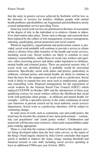 Future Trends 225
that the unity in generic services achieved by Seebohm will be lost, as
the diversity of services for families, children, people with mental
health problems and disabilities are fragmented and distributed to newly
created independent service-providing Trusts.
Some key social work services are prioritised on the basis of assessment
of the degree of risk, to the individual or to relatives, friends or others,
if no intervention takes place. Terms such as therapy and casework have
been replaced by the culture of risk management, resource management,
rationing, gatekeeping, person protection and social control.
Whatever legislative, organisational and professional context is pro-
vided, social work probably will continue to provide a service to clients
which is distinct from other branches of the health and social services,
including social care. Social workers are likely to continue to carry
statutory responsibilities, unlike those of social care workers and agen-
cies, when exercising powers and duties under legislation in childcare,
mental health and criminal justice. These are practical reasons why, if
social work was abolished today, it probably would be reinvented
tomorrow. Specifically, social work duties and powers, particularly in
childcare, criminal justice and mental health, are likely to continue to
form the basis for the uniqueness of social work as a profession. Social
work is likely to expand into new areas such as employment, guidance
and counselling work. Proposed arrangements for the registration of
social workers by the General Social Care Council (GSCC) which
replaced CCETSW in October 2001 and the introduction of three-year
qualifying courses for social workers reflects the likelihood that social
work with particular client groups – in childcare and mental health, for
example – will be a specialist activity in the wider continuum of social
care functions at present carried out by local authority social services
departments. Social work as a profession, therefore, will be subject to
continuing change.
In some areas of work, such as community care and youth justice, the
trend may be towards the creation of new meta-professionals – ‘commu-
nity care practitioner’ and ‘youth justice worker’. Collaboration and
teamwork will become more extensive, where joint responsibilities make
joint working appropriate.
There is a risk that the contract culture will lead to the cheapest serv-
ice being developed rather than the best value service, as the report of
the King’s Fund inquiry chaired by Julia Unwin concludes that urgent
action is needed to improve the status, image, training threshold and
financial rewards to care staff, including social services spending at
least an additional £700m per year (Unwin, 2001).
 