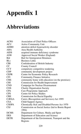 Appendix 1
Abbreviations
ACPO Association of Chief Police Officers
ACU Active Community Unit
ADHD attention deficit hyperactivity disorder
AHA Area Health Authority
AIDS acquired immune deficiency syndrome
ASW Approved Social Worker (England)
Bid Bail for Immigration Detainees
BLs Business Links
CBI Confederation of British Industry
CC County Council
CCT compulsory competitive tendering
CDP community development project
CEPR Centre for Economic Policy Research
CFI Community Finance Initiative
CHE community home with education (on the premises)
CHI Commission for Health Improvement
CND Campaign for Nuclear Disarmament
COS Charity Organisation Society
CPA Care Programme Approach
CPS Centre for Policy Studies
CRE Commission for Racial Equality
C(RS)A Carers (Recognition and Services) Act 1995
CSA Child Support Agency
CSDPA Chronically Sick and Disabled Persons Act 1970
CSJ Commission on Social Justice (led to Borrie Report
1994)
DCMS Department for Culture, Media and Sport
DES Department of Education and Science
DETR Department of the Environment, Transport and the
Regions
229
 