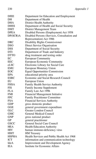 DfEE Department for Education and Employment
DH Department of Health
DHA District Health Authority
DHSS Department of Health and Social Security
DMT District Management Team
DPEA Disabled Persons (Employment) Act 1958
DP(SCR)A Disabled Persons (Services, Consultation and
Representation) Act 1986
DRC Disability Rights Commissioner
DSO Direct Service Organisation
DSS Department of Social Security
DTI Department of Trade and Industry
DTTO drug treatment and testing order
EC European Community
EEC European Economic Community
eLSC Electronic Library for Social Care
EMU European Monetary Union
EOC Equal Opportunities Commission
EPA educational priority area
ESRC Economic and Social Research Council
EU European Union
FHSA Family Health Service Authority
FIS Family Income Supplement
FLA Family Law Act 1996
FMI Financial Management Initiative
FPC Family Practitioner Committee
FSA Financial Services Authority
GDP gross domestic product
GGE general government expenditure
GLC Greater London Council
GMC General Medical Council
GNP gross national product
GP general practitioner
GSCC General Social Care Council
HEA Health Education Authority
HIV human immuno-deficiency virus
HMT HM Treasury
HSPHA Health Services and Public Health Act 1968
ICT information and communication technology
IdeA Improvement and Development Agency
IEA Institute for Economic Affairs
230 Appendix 1
 