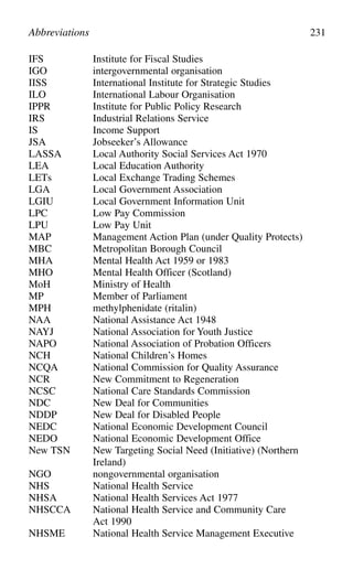 IFS Institute for Fiscal Studies
IGO intergovernmental organisation
IISS International Institute for Strategic Studies
ILO International Labour Organisation
IPPR Institute for Public Policy Research
IRS Industrial Relations Service
IS Income Support
JSA Jobseeker’s Allowance
LASSA Local Authority Social Services Act 1970
LEA Local Education Authority
LETs Local Exchange Trading Schemes
LGA Local Government Association
LGIU Local Government Information Unit
LPC Low Pay Commission
LPU Low Pay Unit
MAP Management Action Plan (under Quality Protects)
MBC Metropolitan Borough Council
MHA Mental Health Act 1959 or 1983
MHO Mental Health Officer (Scotland)
MoH Ministry of Health
MP Member of Parliament
MPH methylphenidate (ritalin)
NAA National Assistance Act 1948
NAYJ National Association for Youth Justice
NAPO National Association of Probation Officers
NCH National Children’s Homes
NCQA National Commission for Quality Assurance
NCR New Commitment to Regeneration
NCSC National Care Standards Commission
NDC New Deal for Communities
NDDP New Deal for Disabled People
NEDC National Economic Development Council
NEDO National Economic Development Office
New TSN New Targeting Social Need (Initiative) (Northern
Ireland)
NGO nongovernmental organisation
NHS National Health Service
NHSA National Health Services Act 1977
NHSCCA National Health Service and Community Care
Act 1990
NHSME National Health Service Management Executive
Abbreviations 231
 