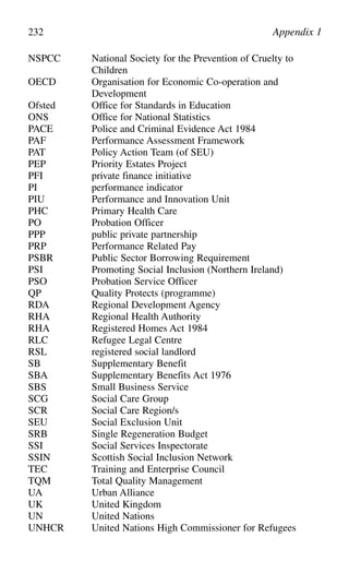 NSPCC National Society for the Prevention of Cruelty to
Children
OECD Organisation for Economic Co-operation and
Development
Ofsted Office for Standards in Education
ONS Office for National Statistics
PACE Police and Criminal Evidence Act 1984
PAF Performance Assessment Framework
PAT Policy Action Team (of SEU)
PEP Priority Estates Project
PFI private finance initiative
PI performance indicator
PIU Performance and Innovation Unit
PHC Primary Health Care
PO Probation Officer
PPP public private partnership
PRP Performance Related Pay
PSBR Public Sector Borrowing Requirement
PSI Promoting Social Inclusion (Northern Ireland)
PSO Probation Service Officer
QP Quality Protects (programme)
RDA Regional Development Agency
RHA Regional Health Authority
RHA Registered Homes Act 1984
RLC Refugee Legal Centre
RSL registered social landlord
SB Supplementary Benefit
SBA Supplementary Benefits Act 1976
SBS Small Business Service
SCG Social Care Group
SCR Social Care Region/s
SEU Social Exclusion Unit
SRB Single Regeneration Budget
SSI Social Services Inspectorate
SSIN Scottish Social Inclusion Network
TEC Training and Enterprise Council
TQM Total Quality Management
UA Urban Alliance
UK United Kingdom
UN United Nations
UNHCR United Nations High Commissioner for Refugees
232 Appendix 1
 