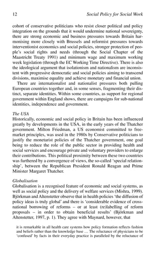 cohort of conservative politicians who resist closer political and policy
integration on the grounds that it would undermine national sovereignty,
there are strong economic and business pressures towards Britain har-
monising more closely with Brussels and reformist pressures towards
interventionist economics and social policies, stronger protection of peo-
ple’s social rights and needs (through the Social Chapter of the
Maastricht Treaty 1991) and minimum wage and maximum working
week legislation (through the EC Working Time Directive). There is also
the ideological argument that isolationism and nationalism are inconsis-
tent with progressive democratic and social policies aiming to transcend
divisions, maximise equality and achieve monetary and financial union.
There are internationalist and nationalist pressures both pulling
European countries together and, in some senses, fragmenting their dis-
tinct, separate identities. Within some countries, as support for regional
government within England shows, there are campaigns for sub-national
identities, independence and government.
The USA
Historically, economic and social policy in Britain has been influenced
greatly by developments in the USA, in the early years of the Thatcher
government. Milton Friedman, a US economist committed to free-
market principles, was used in the 1980s by Conservative politicians to
justify the monetarist policies of the Thatcher government, one goal
being to reduce the role of the public sector in providing health and
social services and encourage private and voluntary providers to enlarge
their contributions. This political proximity between these two countries
was furthered by a convergence of views, the so-called ‘special relation-
ship’, between the Republican President Ronald Reagan and Prime
Minister Margaret Thatcher.
Globalisation
Globalisation is a recognised feature of economic and social systems, as
well as social policy and the delivery of welfare services (Mishra, 1999).
Björkman and Altenstetter observe that in health policies ‘the diffusion of
policy ideas is truly global’ and there is ‘considerable evidence of cross-
national borrowing of reforms – or at least (re)labelling of reform
proposals – in order to obtain beneficial results’ (Björkman and
Altenstetter, 1997, p. 1). They agree with Maynard, however, that
it is remarkable in all health care systems how policy formation reflects fashion
and beliefs rather than the knowledge base … The reluctance of physicians to be
‘confused’ by facts in their everyday practice is paralleled by the reluctance of
12 Social Policy for Social Work
 