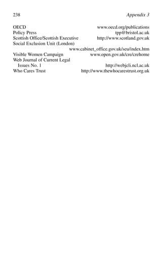 OECD www.oecd.org/publications
Policy Press tpp@bristol.ac.uk
Scottish Office/Scottish Executive http://www.scotland.gov.uk
Social Exclusion Unit (London)
www.cabinet_office.gov.uk/seu/index.htm
Visible Women Campaign www.open.gov.uk/cre/crehome
Web Journal of Current Legal
Issues No. 1 http://webjcli.ncl.ac.uk
Who Cares Trust http://www.thewhocarestrust.org.uk
238 Appendix 3
 