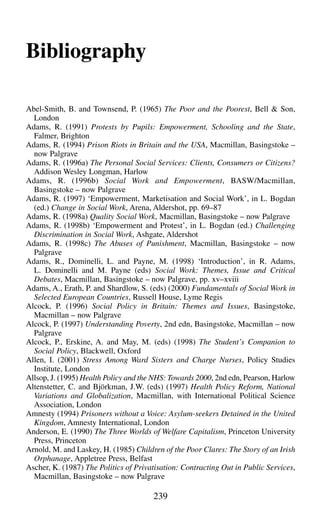 Bibliography
Abel-Smith, B. and Townsend, P. (1965) The Poor and the Poorest, Bell & Son,
London
Adams, R. (1991) Protests by Pupils: Empowerment, Schooling and the State,
Falmer, Brighton
Adams, R. (1994) Prison Riots in Britain and the USA, Macmillan, Basingstoke –
now Palgrave
Adams, R. (1996a) The Personal Social Services: Clients, Consumers or Citizens?
Addison Wesley Longman, Harlow
Adams, R. (1996b) Social Work and Empowerment, BASW/Macmillan,
Basingstoke – now Palgrave
Adams, R. (1997) ‘Empowerment, Marketisation and Social Work’, in L. Bogdan
(ed.) Change in Social Work, Arena, Aldershot, pp. 69–87
Adams, R. (1998a) Quality Social Work, Macmillan, Basingstoke – now Palgrave
Adams, R. (1998b) ‘Empowerment and Protest’, in L. Bogdan (ed.) Challenging
Discrimination in Social Work, Ashgate, Aldershot
Adams, R. (1998c) The Abuses of Punishment, Macmillan, Basingstoke – now
Palgrave
Adams, R., Dominelli, L. and Payne, M. (1998) ‘Introduction’, in R. Adams,
L. Dominelli and M. Payne (eds) Social Work: Themes, Issue and Critical
Debates, Macmillan, Basingstoke – now Palgrave, pp. xv–xviii
Adams, A., Erath, P. and Shardlow, S. (eds) (2000) Fundamentals of Social Work in
Selected European Countries, Russell House, Lyme Regis
Alcock, P. (1996) Social Policy in Britain: Themes and Issues, Basingstoke,
Macmillan – now Palgrave
Alcock, P. (1997) Understanding Poverty, 2nd edn, Basingstoke, Macmillan – now
Palgrave
Alcock, P., Erskine, A. and May, M. (eds) (1998) The Student’s Companion to
Social Policy, Blackwell, Oxford
Allen, I. (2001) Stress Among Ward Sisters and Charge Nurses, Policy Studies
Institute, London
Allsop, J. (1995) Health Policy and the NHS: Towards 2000, 2nd edn, Pearson, Harlow
Altenstetter, C. and Björkman, J.W. (eds) (1997) Health Policy Reform, National
Variations and Globalization, Macmillan, with International Political Science
Association, London
Amnesty (1994) Prisoners without a Voice: Asylum-seekers Detained in the United
Kingdom, Amnesty International, London
Anderson, E. (1990) The Three Worlds of Welfare Capitalism, Princeton University
Press, Princeton
Arnold, M. and Laskey, H. (1985) Children of the Poor Clares: The Story of an Irish
Orphanage, Appletree Press, Belfast
Ascher, K. (1987) The Politics of Privatisation: Contracting Out in Public Services,
Macmillan, Basingstoke – now Palgrave
239
 