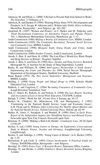 Atkinson, M. and Elliott, L. (2000) ‘UK Fails to Provide Path from School to Work’,
The Guardian, 11 February, p. 6
Atkinson, R. and Durden, P. (1994) ‘Housing Policy Since 1979: Developments and
Prospects’ in S. Savage, R. Atkinson and L. Robins (eds) Public Policy in Britain,
Macmillan, Basingstoke – now Palgrave, pp. 182–202
Auckland, R. (1997) ‘Women and Protest’, in C. Barker and M. Tyldesley (eds)
Third International Conference on Alternative Futures and Popular Protest,
Vol. 1, Manchester Metropolitan University, Manchester, pp. 1–12
Audit Commission (1986) Making a Reality of Community Care, HMSO, London
Audit Commission (1992) The Community Revolution: Personal Social Services
and Community Care, HMSO, London
Audit Commission (1996) Misspent Youth. Young People and Crime, Audit
Commission, London
Audit Commission (2000) Another Country, Audit Commission, London
Awaih, J., Butt, S. and Dorn, H. (1990) ‘The Last Place I Would Go: Black People
and Drug Services in Britain’, Druglink, Sept/Oct
Awaih, J., Butt, S. and Dorn, H. (1992) Race, Gender and Drug Services, Research
Monograph No. 6, Institute for the Study of Drug Dependence, London
Bailey, R. and Williams, B. (2000) Inter-agency Partnerships in Youth Justice:
Implementing the Crime and Disorder Act 1998, Social Service Monograph,
Department of Sociological Studies, Sheffield University, Sheffield
Bains Report (1972) The New Local Authorities: Management and Structure,
HMSO, London
Balding, J. (1998) Young People and Illegal Drugs in 1998, Schools Health
Education Unit, London
Baldock, J. and Ungerson, C. (1994) Becoming Consumers of Community Care,
Joseph Rowntree Foundation, York
Ball, C., Harris, R., Roberts, G. and Vernon, S. (1988) The Law Report: Teaching
and Assessment of Law in Social Work Education, CCETSW, London
Balogh, T. (1941) ‘Work For All’, Picture Post, 4 January, pp. 10–12
Barker, K., Chalkley, M., Malcomson, J.M. and Montgomery, J. (1997)
‘Contracting in the National Health Service: Legal and Economic Issues’,
in R. Flynn and G. Williams (eds) Contracting For Health: Quasi-Markets and
the National Health Service, Oxford University Press, Oxford, pp. 82–97
Barker, R., Jones, J., Saradjian, J. and Wardell, R. (1998) Abuse in Early Years:
Report of the Independent Inquiry into Shieldfield Nursery and Related Events,
Newcastle upon Tyne City Council, Newcastle upon Tyne
Bateman, N. (2000) ‘Making a Hard Life Harder’, Community Care, 20–26 April,
(1318):29
Becker, S. (ed.) (1995) Young Carers in Europe: An Exploratory Cross-national
Study in Britain, France, Sweden and Germany, Loughborough University,
Loughborough
Becker, S. and Aldridge, J. (1995) ‘Young Carers in Britain’, in S. Becker (1995),
pp. 1–25
Bereseford, P. and Croft, S. (1993) Citizen Involvement: A Practical Guide for
Change, BASW/Macmillan, Basingstoke – now Palgrave
Berridge, D. (1997) Foster Care: A Research Review, Stationery Office, London
Berridge, D. and Broide, I. (1998) Children’s Homes Revisited, Jessica Kingsley,
London
240 Bibliography
 