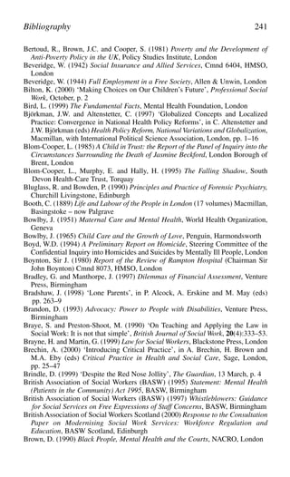 Bertoud, R., Brown, J.C. and Cooper, S. (1981) Poverty and the Development of
Anti-Poverty Policy in the UK, Policy Studies Institute, London
Beveridge, W. (1942) Social Insurance and Allied Services, Cmnd 6404, HMSO,
London
Beveridge, W. (1944) Full Employment in a Free Society, Allen & Unwin, London
Bilton, K. (2000) ‘Making Choices on Our Children’s Future’, Professional Social
Work, October, p. 2
Bird, L. (1999) The Fundamental Facts, Mental Health Foundation, London
Björkman, J.W. and Altenstetter, C. (1997) ‘Globalized Concepts and Localized
Practice: Convergence in National Health Policy Reforms’, in C. Altenstetter and
J.W. Björkman (eds) Health Policy Reform, National Variations and Globalization,
Macmillan, with International Political Science Association, London, pp. 1–16
Blom-Cooper, L. (1985) A Child in Trust: the Report of the Panel of Inquiry into the
Circumstances Surrounding the Death of Jasmine Beckford, London Borough of
Brent, London
Blom-Cooper, L., Murphy, E. and Hally, H. (1995) The Falling Shadow, South
Devon Health-Care Trust, Torquay
Bluglass, R. and Bowden, P. (1990) Principles and Practice of Forensic Psychiatry,
Churchill Livingstone, Edinburgh
Booth, C. (1889) Life and Labour of the People in London (17 volumes) Macmillan,
Basingstoke – now Palgrave
Bowlby, J. (1951) Maternal Care and Mental Health, World Health Organization,
Geneva
Bowlby, J. (1965) Child Care and the Growth of Love, Penguin, Harmondsworth
Boyd, W.D. (1994) A Preliminary Report on Homicide, Steering Committee of the
Confidential Inquiry into Homicides and Suicides by Mentally Ill People, London
Boynton, Sir J. (1980) Report of the Review of Rampton Hospital (Chairman Sir
John Boynton) Cmnd 8073, HMSO, London
Bradley, G. and Manthorpe, J. (1997) Dilemmas of Financial Assessment, Venture
Press, Birmingham
Bradshaw, J. (1998) ‘Lone Parents’, in P. Alcock, A. Erskine and M. May (eds)
pp. 263–9
Brandon, D. (1993) Advocacy: Power to People with Disabilities, Venture Press,
Birmingham
Braye, S. and Preston-Shoot, M. (1990) ‘On Teaching and Applying the Law in
Social Work: It is not that simple’, British Journal of Social Work, 20(4):333–53.
Brayne, H. and Martin, G. (1999) Law for Social Workers, Blackstone Press, London
Brechin, A. (2000) ‘Introducing Critical Practice’, in A. Brechin, H. Brown and
M.A. Eby (eds) Critical Practice in Health and Social Care, Sage, London,
pp. 25–47
Brindle, D. (1999) ‘Despite the Red Nose Jollity’, The Guardian, 13 March, p. 4
British Association of Social Workers (BASW) (1995) Statement: Mental Health
(Patients in the Community) Act 1995, BASW, Birmingham
British Association of Social Workers (BASW) (1997) Whistleblowers: Guidance
for Social Services on Free Expressions of Staff Concerns, BASW, Birmingham
British Association of Social Workers Scotland (2000) Response to the Consultation
Paper on Modernising Social Work Services: Workforce Regulation and
Education, BASW Scotland, Edinburgh
Brown, D. (1990) Black People, Mental Health and the Courts, NACRO, London
Bibliography 241
 