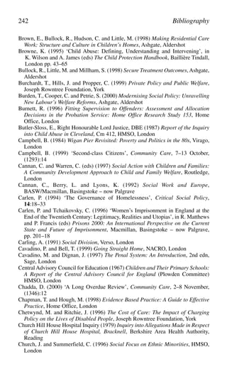Brown, E., Bullock, R., Hudson, C. and Little, M. (1998) Making Residential Care
Work: Structure and Culture in Children’s Homes, Ashgate, Aldershot
Browne, K. (1995) ‘Child Abuse: Defining, Understanding and Intervening’, in
K. Wilson and A. James (eds) The Child Protection Handbook, Baillière Tindall,
London pp. 43–65
Bullock, R., Little, M. and Millham, S. (1998) Secure Treatment Outcomes, Ashgate,
Aldershot
Burchardt, T., Hills, J. and Propper, C. (1999) Private Policy and Public Welfare,
Joseph Rowntree Foundation, York
Burden, T., Cooper, C. and Petrie, S. (2000) Modernising Social Policy: Unravelling
New Labour’s Welfare Reforms, Ashgate, Aldershot
Burnett, R. (1996) Fitting Supervision to Offenders: Assessment and Allocation
Decisions in the Probation Service: Home Office Research Study 153, Home
Office, London
Butler-Sloss, E., Right Honourable Lord Justice, DBE (1987) Report of the Inquiry
into Child Abuse in Cleveland, Cm 412, HMSO, London
Campbell, B. (1984) Wigan Pier Revisited: Poverty and Politics in the 80s, Virago,
London
Campbell, B. (1999) ‘Second-class Citizens’, Community Care, 7–13 October,
(1293):14
Cannan, C. and Warren, C. (eds) (1997) Social Action with Children and Families:
A Community Development Approach to Child and Family Welfare, Routledge,
London
Cannan, C., Berry, L. and Lyons, K. (1992) Social Work and Europe,
BASW/Macmillan, Basingstoke – now Palgrave
Carlen, P. (1994) ‘The Governance of Homelessness’, Critical Social Policy,
14:18–33
Carlen, P. and Tchaikovsky, C. (1996) ‘Women’s Imprisonment in England at the
End of the Twentieth Century: Legitimacy, Realities and Utopias’, in R. Matthews
and P. Francis (eds) Prisons 2000: An International Perspective on the Current
State and Future of Imprisonment, Macmillan, Basingstoke – now Palgrave,
pp. 201–18
Carling, A. (1991) Social Division, Verso, London
Cavadino, P. and Bell, T. (1999) Going Straight Home, NACRO, London
Cavadino, M. and Dignan, J. (1997) The Penal System: An Introduction, 2nd edn,
Sage, London
Central Advisory Council for Education (1967) Children and Their Primary Schools:
A Report of the Central Advisory Council for England (Plowden Committee)
HMSO, London
Chadda, D. (2000) ‘A Long Overdue Review’, Community Care, 2–8 November,
(1346):12
Chapman, T. and Hough, M. (1998) Evidence Based Practice: A Guide to Effective
Practice, Home Office, London
Chetwynd, M. and Ritchie, J. (1996) The Cost of Care: The Impact of Charging
Policy on the Lives of Disabled People, Joseph Rowntree Foundation, York
Church Hill House Hospital Inquiry (1979) Inquiry into Allegations Made in Respect
of Church Hill House Hospital, Bracknell, Berkshire Area Health Authority,
Reading
Church, J. and Summerfield, C. (1996) Social Focus on Ethnic Minorities, HMSO,
London
242 Bibliography
 